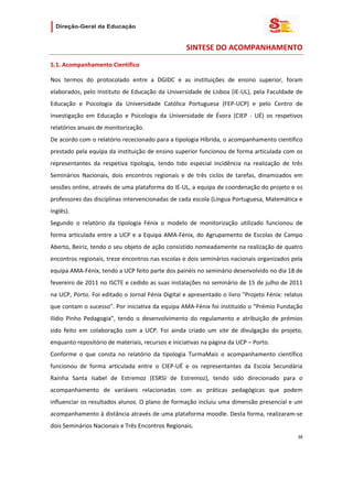                   

                                                       SINTESE DO ACOMPANHAMENTO 

5.1. Acompanhamento Científico 

Nos  termos  do  protocolado  entre  a  DGIDC  e  as  instituições  de  ensino  superior,  foram 
elaborados, pelo  Instituto  de  Educação  da  Universidade  de  Lisboa  (IE‐UL),  pela  Faculdade  de 
Educação  e  Psicologia  da  Universidade  Católica  Portuguesa  (FEP‐UCP)  e  pelo  Centro  de 
Investigação  em  Educação  e  Psicologia  da  Universidade  de  Évora  (CIEP  ‐  UÉ)  os  respetivos 
relatórios anuais de monitorização. 
De acordo com o relatório rececionado para a tipologia Híbrida, o acompanhamento científico 
prestado pela equipa da instituição de ensino superior funcionou de forma articulada com os 
representantes  da  respetiva  tipologia,  tendo  tido  especial  incidência  na  realização  de  três 
Seminários  Nacionais,  dois  encontros  regionais  e  de  três  ciclos  de  tarefas,  dinamizados  em 
sessões online, através de uma plataforma do IE‐UL, a equipa de coordenação do projeto e os 
professores das disciplinas intervencionadas de cada escola (Língua Portuguesa, Matemática e 
Inglês).  
Segundo  o  relatório  da  tipologia  Fénix  o  modelo  de  monitorização  utilizado  funcionou  de 
forma  articulada  entre  a  UCP  e  a  Equipa  AMA‐Fénix,  do  Agrupamento  de  Escolas  de  Campo 
Aberto, Beiriz, tendo o seu objeto de ação consistido nomeadamente na realização de quatro 
encontros regionais, treze encontros nas escolas e dois seminários nacionais organizados pela 
equipa AMA‐Fénix, tendo a UCP feito parte dos painéis no seminário desenvolvido no dia 18 de 
fevereiro de 2011 no ISCTE e cedido as suas instalações no seminário de 15 de julho de 2011 
na UCP, Porto. Foi editado o Jornal Fénix Digital e apresentado o livro "Projeto Fénix: relatos 
que contam o sucesso". Por iniciativa da equipa AMA‐Fénix foi instituído o “Prémio Fundação 
Ilídio  Pinho  Pedagogia”,  tendo  o  desenvolvimento  do  regulamento  e  atribuição  de  prémios 
sido  feito  em  colaboração  com  a  UCP.  Foi  ainda  criado  um  site  de  divulgação  do  projeto, 
enquanto repositório de materiais, recursos e iniciativas na página da UCP – Porto. 
Conforme  o  que  consta  no  relatório  da  tipologia  TurmaMais  o  acompanhamento  científico 
funcionou  de  forma  articulada  entre  o  CIEP‐UÉ  e  os  representantes  da  Escola  Secundária 
Rainha  Santa  Isabel  de  Estremoz  (ESRSI  de  Estremoz),  tendo  sido  direcionado  para  o 
acompanhamento  de  variáveis  relacionadas  com  as  práticas  pedagógicas  que  podem 
influenciar os resultados alunos. O plano de formação incluiu uma dimensão presencial e um 
acompanhamento à distância através de uma plataforma moodle. Desta forma, realizaram‐se 
dois Seminários Nacionais e Três Encontros Regionais. 
                                                                                                    38 
 
 

 
 