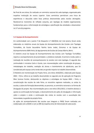                   

No final do ano letivo, foi realizado um seminário nacional de cada tipologia, organizado pela 
respetiva  instituição  de  ensino  superior.  Estes  seminários  permitiram  uma  troca  de 
experiências  e  discussão  sobre  boas  práticas  desenvolvidas  pelas  escolas  abrangidas. 
Revelaram‐se  momentos  de  reflexão  conjunta,  por  tipologia  de  modelo  organizacional, 
fundamentais para a reformulação de estratégias e planificação das atividades a desenvolver 
no 3.º ano do programa. 

 

5.2. Equipas de Acompanhamento 

Em  conformidade  com  o  ponto  7  do  Despacho  n.º  100/2010,  de  5  de  Janeiro,  foram  ainda 
elaborados  os  relatórios  anuais  da  Equipa  de  Acompanhamento  das  Escolas  com  Tipologia 
TurmaMais,  da  Escola  Secundária  Rainha  Santa  Isabel,  Estremoz  e  da  Equipa  de 
Acompanhamento AMA‐Fénix, do Agrupamento de Escolas de Campo Aberto, Beiriz. 
O  relatório  anual  da  Equipa  de  Acompanhamento  das  Escolas  com  Tipologia  TurmaMais 
reporta o acompanhamento de proximidade e a distância realizado. O primeiro incidiu sobre a 
realização  de  reuniões  de  acompanhamento  às  escolas  com  esta  tipologia.  O  segundo  deu 
continuidade  à  iniciativa  Carta  à  Escola,  com  recomendações  sobre  constituição  de  grupos, 
metodologias  de  trabalho,  avaliação  de  alunos  e  levantamento  de  obstáculos,  que  foi 
considerada pela equipa como tendo tido um grande impacto no trabalho desenvolvido. 
O Relatório de monitorização do Projeto Fénix, ano letivo 2010/2011, elaborado pela Equipa 
AMA  –  Fénix,  refere‐se  ao  trabalho  desenvolvido  no  segundo  ano  de  aplicação  do  Programa 
Mais  Sucesso  Escolar,  destacando  os  objetivos  e  estratégias  da  Equipa  AMA  –  Fénix,  a 
caracterização  das  escolas  da  rede  Fénix,  os  encontros  regionais  realizados,  as  visitas  às 
escolas, o plano de formação desenvolvido, as parcerias, os seminário nacionais e as formas de 
divulgação do projeto. Nas recomendações para o ano letivo 2011/2012, o relatório destaca a 
aposta na continuação da formação, o desenvolvimento de ações de divulgação e informação 
sobre  o  projeto  e  ainda  a  continuação  das  visitas  às  escolas  com  a  auscultação  das 
necessidades na gestão do projeto Fénix. 
As  ações  de  acompanhamento  das  escolas  que  integram  o  PMSE  foram  realizadas  em 
colaboração com a DGIDC e com as DRE da respetiva área de intervenção de cada escola. 




                                                                                                    39 
 
 

 
 