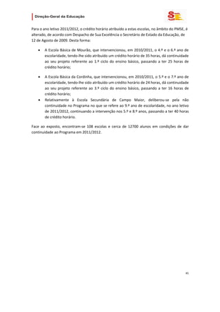                    

Para o ano letivo 2011/2012, o crédito horário atribuído a estas escolas, no âmbito do PMSE, é 
alterado, de acordo com Despacho de Sua Excelência o Secretário de Estado da Educação, de 
12 de Agosto de 2009. Desta forma: 

    •   A Escola Básica de Mourão, que intervencionou, em 2010/2011, o 4.º e o 6.º ano de 
        escolaridade, tendo‐lhe sido atribuído um crédito horário de 35 horas, dá continuidade 
        ao  seu  projeto  referente  ao  1.º  ciclo  do  ensino  básico,  passando  a  ter  25  horas  de 
        crédito horário; 

    •   A Escola Básica da Cordinha, que intervencionou, em 2010/2011, o 5.º e o 7.º ano de 
        escolaridade, tendo‐lhe sido atribuído um crédito horário de 24 horas, dá continuidade 
        ao  seu  projeto  referente  ao  3.º  ciclo  do  ensino  básico,  passando  a  ter  16  horas  de 
        crédito horário; 
    •   Relativamente  à  Escola  Secundária  de  Campo  Maior,  deliberou‐se  pela  não 
        continuidade no Programa no que se refere ao 9.º ano de escolaridade, no ano letivo 
        de 2011/2012, continuando a intervenção nos 5.º e 8.º anos, passando a ter 40 horas 
        de crédito horário. 

Face  ao  exposto,  encontram‐se  108  escolas  e  cerca  de  12700  alunos  em  condições  de  dar 
continuidade ao Programa em 2011/2012.  

 

                                    




                                                                                                       45 
 
 

 
 