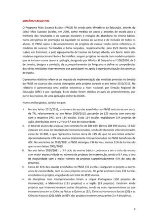 SUMÁRIO EXECUTIVO   

 O  Programa  Mais  Sucesso  Escolar  (PMSE)  foi  criado  pelo  Ministério  da  Educação,  através  do 
 Edital  Mais  Sucesso  Escolar,  em  2009,  como  medida  de  apoio  a  projetos  de  escola  para  a 
 melhoria  dos  resultados  e  do  sucesso  escolares  e  redução  do  abandono  no  ensino  básico, 
 numa  perspetiva  de  promoção  da  equidade  no  acesso  ao  sucesso  e  de  inclusão  de  todos  os 
 alunos.  O  PMSE  apoia  o  desenvolvimento  de  projetos  de  escola,  tendo  como  referência  os 
 modelos  de  sucesso  TurmaMais  e  Fénix  lançados,  respetivamente,  pela  ES/3  Rainha  Santa 
 Isabel, em Estremoz,  e pelo Agrupamento de Escolas do Campo Aberto,  em  Beiriz. Além  dos 
 modelos organizacionais Fénix e TurmaMais, surgem projetos de escola com modelos próprios 
 que se incluem numa terceira tipologia, designada por Híbrida. O Despacho n.º 100/2010, de 5 
 de  Janeiro,  designa  a  comissão  de  acompanhamento  do  Programa  e  define  as  competências 
 das várias entidades intervenientes que participam no apoio à operacionalização dos projetos 
 de escola. 

 O presente relatório refere‐se ao impacto da implementação das medidas previstas no âmbito 
 do PMSE no sucesso dos alunos abrangidos pelo projeto durante o ano letivo 2010/2011. No 
 relatório  é  apresentada  uma  análise  estatística  a  nível  nacional,  por  Direção  Regional  de 
 Educação  (DRE)  e  por  tipologia.  Estes  dados  foram  obtidos  através  do  preenchimento,  por 
 parte das escolas, de uma aplicação online da DGIDC. 

 Numa análise global, conclui‐se que: 

 i.    No ano letivo 2010/2011, o número de escolas envolvidas no PMSE reduziu‐se em cerca 
       de  7%,  relativamente  ao  ano  letivo  2009/2010,  passando  de  123  escolas  com  contrato 
       com  a  respetiva  DRE,  para  114  escolas.  Estas  114  escolas  englobaram  154  projetos  de 
       ação, distribuídos entre o 2.º e o 9.º ano de escolaridade. 
ii.    O total de alunos das escolas com contrato foi de 104 699. Destes 104 699 alunos, 13 667 
       estavam em anos de escolaridade intervencionados, sendo diretamente intervencionados 
       cerca  de  10  800,  o  que  representa  menos  cerca  de  18%  do  que  no  ano  letivo  anterior. 
       Aproximadamente 47% dos alunos diretamente intervencionados no PMSE beneficiou de 
       ASE. No ano letivo de 2010/2011 o PMSE abrangeu 734 turmas, menos 11% de turmas do 
       que no ano letivo 2009/2010. 
iii.   No  ano  letivo  2010/2011  o  3.º  ciclo  do  ensino  básico  continuou  a  ser  o  ciclo  de  ensino 
       com maior expressividade no número de projetos de intervenção, sendo o 8.º ano, o ano 
       de  escolaridade  com  o  maior  número  de  projetos  (aproximadamente  47%  do  total  de 
       projetos). 
iv.    Cerca de 31% das escolas envolvidas no PMSE (35 escolas) alargaram o projeto a outros 
       anos de escolaridade, com os seus próprios recursos. No geral existiram mais 232 turmas 
       envolvidas no projeto, englobando um total de 4199 alunos.  
v.     As  disciplinas  mais  intervencionadas  foram  a  Língua  Portuguesa  (150  projetos  de 
       intervenção),  a  Matemática  (133  projetos)  e  o  Inglês  (93  projetos).  Existiram  ainda 
       projetos  que  intervencionaram  outras  disciplinas,  sendo  os  mais  representativos  os  que 
       intervencionaram as Ciências Físicas e Químicas (23), Ciências Humanas e Sociais (20) e as 
       Ciências Naturais (20). Mais de 95% dos projetos intervencionou entre 2 e 4 disciplinas. 



                                                                                                           1 
  
 