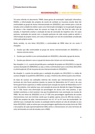                   

                                          RECOMENDAÇÕES 3.º ANO DO PROGRAMA 

 
Tal  como  referido  no  documento  “PMSE:  bases  gerais  de  orientação”  (aplicação  informática, 
DGIDC),  a  reformulação  dos  projetos  de  escola  de  combate  ao  insucesso  escolar  deve  dar 
continuidade ao grupo de alunos intervencionado em 2010/2011, pois remete para o ciclo de 
estudos como unidade de análise e para uma intervenção estratégica na recuperação do grupo 
de  alunos  e  das  respetivas  taxas  de  sucesso  ao  longo  do  ciclo.  No  final  de  cada  ciclo  de 
estudos,  é  importante  analisar  a  evolução  da  taxa  de  conclusão  do  respetivo  ciclo.  Em  casos 
pontuais,  analisados  de  acordo  com  a  situação  particular  de  cada  escola,  pode‐se  admitir  a 
reformulação do projeto inicial, com vista à intervenção num ano de escolaridade considerado 
crítico pela própria escola.  

Neste  sentido,  no  ano  letivo  2011/2012,  a  continuidade  do  PMSE  deve  ter  em  conta  3 
situações: 

    1. Escolas  que  dão  continuidade  ao  grupo  de  alunos  intervencionado  em  2010/2011,  no 
       mesmo ciclo de ensino; 

    2. Escolas que mantêm o ano contratualizado em 2010/2011, alterando o grupo de alunos; 

    3. Escolas que alteram o ano e o grupo de alunos e/ou iniciam um ciclo de estudos.  

Nas situações 1. e 2., o ponto de partida para a avaliação do projeto em 2011/2012 é a taxa de 
sucesso alcançada em 2009/2010, ou seja, a meta a contratualizar para o ano letivo 2011/2012 
é a diminuição de 1/3 do insucesso do ano intervencionado em 2010/2011. 

Na  situação  3.  o  ponto  de  partida  para  a  avaliação  do  projeto  em  2011/2012  é  a  média  de 
sucesso atingida no quadriénio 2007/2011, ou seja, o histórico dos últimos quatro anos letivos. 

As  taxas  de  sucesso  nas  avaliações  externas  das  escolas  que  intervencionaram  em  anos 
terminais  de  ciclo  foram  positivas  (exceto  no  exame  de  Matemática  do  9.º  ano)  e  de  uma 
forma geral foram superiores à média nacional (com exceção do exame de Matemática no 9.º 
ano). No entanto, é de salientar que, com exceção da prova de aferição de Língua Portuguesa 
do  1.º  CEB,  houve  uma  diminuição  da  percentagem  de  alunos  com  nota  positiva,  o  que 
também aconteceu a nível nacional, mas que foi globalmente mais acentuada nas escolas do 
PMSE.  No  ano  letivo  de  2010/2011  só  no  2.º  CEB  uma  percentagem  significativa  de  escolas 
intervencionou  num  ano  terminal,  sendo  que  no  global,  apenas  cerca  de  30%  das  escolas,  e 
24,6%  dos  projetos  de  ação,  intervencionaram  nos  4.º,  6.º  ou  9.º  anos  de  escolaridade.  De 
salientar que a evolução das escolas na avaliação externa deverá ser alvo de atenção no ano 
letivo 2011/2012, onde se estima que uma percentagem significativa de escolas (cerca de 74%) 
e de projetos de ação (aproximadamente 60%) venha a intervencionar em anos terminais de 
ciclo, terminando um ciclo de estudos com o PMSE.  



                                                                                                       46 
 
 

 
 