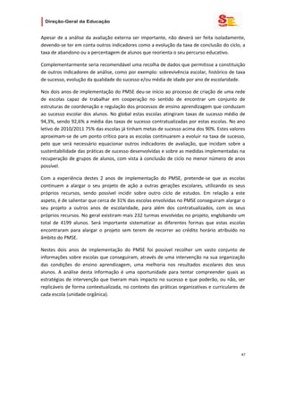                   

Apesar  de  a  análise  da  avaliação  externa  ser  importante,  não  deverá  ser  feita  isoladamente, 
devendo‐se ter em conta outros indicadores como a evolução da taxa de conclusão do ciclo, a 
taxa de abandono ou a percentagem de alunos que reorienta o seu percurso educativo.  

Complementarmente seria recomendável uma recolha de dados que permitisse a constituição 
de outros indicadores de análise, como por exemplo: sobrevivência escolar, histórico de taxa 
de sucesso, evolução da qualidade do sucesso e/ou média de idade por ano de escolaridade. 

Nos dois anos de implementação do PMSE deu‐se início ao processo de criação de uma rede 
de  escolas  capaz  de  trabalhar  em  cooperação  no  sentido  de  encontrar  um  conjunto  de 
estruturas de coordenação e regulação dos processos de ensino aprendizagem que conduzam 
ao  sucesso  escolar  dos  alunos.  No  global  estas  escolas  atingiram  taxas  de  sucesso  médio  de 
94,3%, sendo 92,6% a média das taxas de sucesso contratualizadas por estas escolas. No ano 
letivo de 2010/2011 75% das escolas já tinham metas de sucesso acima dos 90%. Estes valores 
aproximam‐se de um ponto crítico para as escolas continuarem a evoluir na taxa de sucesso, 
pelo  que  será  necessário  equacionar  outros  indicadores  de  avaliação,  que  incidam  sobre  a 
sustentabilidade das práticas de sucesso desenvolvidas e sobre as medidas implementadas na 
recuperação  de  grupos  de  alunos,  com  vista  à  conclusão  de  ciclo  no  menor  número  de  anos 
possível.  

Com  a  experiência  destes  2  anos  de  implementação  do  PMSE,  pretende‐se  que  as  escolas 
continuem  a  alargar  o  seu  projeto  de  ação  a  outras  gerações  escolares,  utilizando  os  seus 
próprios  recursos,  sendo  possível  incidir  sobre  outro  ciclo  de  estudos.  Em  relação  a  este 
aspeto, é de salientar que cerca de 31% das escolas envolvidas no PMSE conseguiram alargar o 
seu  projeto  a  outros  anos  de  escolaridade,  para  além  dos  contratualizados,  com  os  seus 
próprios recursos. No geral existiram mais 232 turmas envolvidas no projeto, englobando um 
total  de  4199  alunos.  Será  importante  sistematizar  as  diferentes  formas  que  estas  escolas 
encontraram  para  alargar  o  projeto  sem  terem  de  recorrer  ao  crédito  horário  atribuído  no 
âmbito do PMSE. 

Nestes  dois  anos  de  implementação  do  PMSE  foi  possível  recolher  um  vasto  conjunto  de 
informações sobre escolas que conseguiram, através de uma intervenção na sua organização 
das  condições  do  ensino  aprendizagem,  uma  melhoria  nos  resultados  escolares  dos  seus 
alunos.  A  análise  desta  informação  é  uma  oportunidade  para  tentar  compreender  quais  as 
estratégias de intervenção que tiveram mais impacto no sucesso e que poderão, ou não, ser 
replicáveis de forma contextualizada, no contexto das práticas organizativas e curriculares de 
cada escola (unidade orgânica). 

 




                                                                                                      47 
 
 

 
 