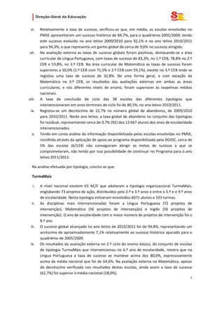                   

 vi.    Relativamente  à  taxa  de  sucesso,  verificou‐se  que,  em  média,  as  escolas  envolvidas  no 
        PMSE apresentaram um sucesso histórico de 84,7%, para o quadriénio 2005/2009, tendo 
        este  sucesso  evoluído  no  ano  letivo  2009/2010  para  92,1%  e  no  ano  letivo  2010/2011 
        para 94,3%, o que representa um ganho global de cerca de 9,6% no sucesso atingido. 
vii.    Na  avaliação  externa  as  taxas  de  sucesso  globais  foram  positivas,  destacando‐se  a  área 
        curricular de Língua Portuguesa, com taxas de sucesso de 83,3%, no 1.º CEB, 78,8% no 2.º 
        CEB  e  53,8%,  no  3.º  CEB.  Na  área  curricular  de  Matemática  as  taxas  de  sucesso  foram 
        superiores a 50,0% (1.º CEB com 71,5% e 2.º CEB com 59,1%), exceto no 3.º CEB onde se 
        registou  uma  taxa  de  sucesso  de  32,8%.  De  uma  forma  geral,  e  com  exceção  da 
        Matemática  no  3.º  CEB,  os  resultados  das  avaliações  externas  em  ambas  as  áreas 
        curriculares,  e  nos  diferentes  níveis  de  ensino,  foram  superiores  às  respetivas  médias 
        nacionais.  
viii.   A  taxa  de  conclusão  de  ciclo  das  38  escolas  das  diferentes  tipologias  que 
        intervencionaram em anos terminais de ciclo foi de 80,5%, no ano letivo 2010/2011. 
 ix.    Registou‐se  um  decréscimo  de  22,7%  no  número  global  de  abandonos,  de  2009/2010 
        para 2010/2011. Neste ano letivo, a taxa global de abandono no conjunto das tipologias 
        foi residual, representando cerca de 0,7% (92) dos 13 667 alunos dos anos de escolaridade 
        intervencionados. 
  x.    Tendo em conta análise da informação disponibilizada pelas escolas envolvidas no PMSE, 
        recolhida através da aplicação de apoio ao programa disponibilizada pela DGIDC, cerca de 
        5%  das  escolas  (6/114)  não  conseguiram  atingir  as  metas  de  sucesso  a  que  se 
        comprometeram, não tendo por isso possibilidade de continuar no Programa para o ano 
        letivo 2011/2012. 

  Na análise efetuada por tipologia, conclui‐se que: 

  TurmaMais 

   i.   A  nível  nacional  existem  63  AE/E  que  adotaram  a  tipologia  organizacional  TurmaMais, 
        englobando 73 projetos de ação, distribuídos pelo 2.º e 3.º anos e entre o 5.º e o 9.º anos 
        de escolaridade. Nesta tipologia estiveram envolvidos 6071 alunos e 333 turmas. 
  ii.   As  disciplinas  mais  intervencionadas  foram  a  Língua  Portuguesa  (72  projetos  de 
        intervenção),  Matemática  (56  projetos  de  intervenção)  e  Inglês  (56  projetos  de 
        intervenção). O ano de escolaridade com o maior número de projetos de intervenção foi o 
        8.º ano.  
 iii.   O sucesso global alcançado no ano letivo de 2010/2011 foi de 94,8%, representando um 
        acréscimo de aproximadamente 7,1% relativamente ao sucesso histórico apurado para o 
        quadriénio de 2005/2009. 
 iv.    Os resultados da avaliação externa no 2.º ciclo do ensino básico, do conjunto de escolas 
        de  tipologia  TurmaMais  que  intervencionou  no  6.º  ano  de  escolaridade,  mostra  que  na 
        Língua  Portuguesa  a  taxa  de  sucesso  se  manteve  acima  dos  80,0%,  expressivamente 
        acima da média nacional que foi de 64,6%. Na avaliação externa na Matemática, apesar 
        do  decréscimo  verificado  nos  resultados  destas  escolas,  ainda  assim  a  taxa  de  sucesso 
        (62,7%) foi superior à média nacional (58,0%).  
                                                                                                         2 
   
   

   
 