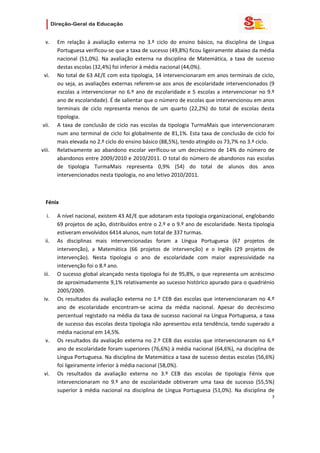                    

  v.    Em  relação  à  avaliação  externa  no  3.º  ciclo  do  ensino  básico,  na  disciplina  de  Língua 
        Portuguesa verificou‐se que a taxa de sucesso (49,8%) ficou ligeiramente abaixo da média 
        nacional  (51,0%).  Na  avaliação  externa  na  disciplina  de  Matemática,  a  taxa  de  sucesso 
        destas escolas (32,4%) foi inferior à média nacional (44,0%).  
 vi.    No total de 63 AE/E com esta tipologia, 14 intervencionaram em anos terminais de ciclo, 
        ou seja, as avaliações externas referem‐se aos anos de escolaridade intervencionados (9 
        escolas  a  intervencionar  no  6.º  ano  de  escolaridade  e  5  escolas  a  intervencionar  no  9.º 
        ano de escolaridade). É de salientar que o número de escolas que intervencionou em anos 
        terminais  de  ciclo  representa  menos  de  um  quarto  (22,2%)  do  total  de  escolas  desta 
        tipologia. 
vii.    A  taxa  de  conclusão  de  ciclo  nas  escolas  da  tipologia  TurmaMais  que  intervencionaram 
        num ano terminal de ciclo foi globalmente de 81,1%. Esta taxa de conclusão de ciclo foi 
        mais elevada no 2.º ciclo do ensino básico (88,5%), tendo atingido os 73,7% no 3.º ciclo. 
viii.   Relativamente  ao  abandono  escolar  verificou‐se  um  decréscimo  de  14%  do  número  de 
        abandonos entre 2009/2010 e 2010/2011. O total do número de abandonos nas escolas 
        de  tipologia  TurmaMais  representa  0,9%  (54)  do  total  de  alunos  dos  anos 
        intervencionados nesta tipologia, no ano letivo 2010/2011. 

   

  Fénix 

   i.   A nível nacional, existem 43 AE/E que adotaram esta tipologia organizacional, englobando 
        69 projetos de ação, distribuídos entre o 2.º e o 9.º ano de escolaridade. Nesta tipologia 
        estiveram envolvidos 6414 alunos, num total de 337 turmas.  
  ii.   As  disciplinas  mais  intervencionadas  foram  a  Língua  Portuguesa  (67  projetos  de 
        intervenção),  a  Matemática  (66  projetos  de  intervenção)  e  o  Inglês  (29  projetos  de 
        intervenção).  Nesta  tipologia  o  ano  de  escolaridade  com  maior  expressividade  na 
        intervenção foi o 8.º ano.  
 iii.   O sucesso global alcançado nesta tipologia foi de 95,8%, o que representa um acréscimo 
        de aproximadamente 9,1% relativamente ao sucesso histórico apurado para o quadriénio 
        2005/2009. 
 iv.    Os  resultados  da  avaliação  externa  no  1.º  CEB  das  escolas  que  intervencionaram  no  4.º 
        ano  de  escolaridade  encontram‐se  acima  da  média  nacional.  Apesar  do  decréscimo 
        percentual registado na média da taxa de sucesso nacional na Língua Portuguesa, a taxa 
        de sucesso das escolas desta tipologia não apresentou esta tendência, tendo superado a 
        média nacional em 14,5%. 
  v.    Os  resultados  da  avaliação  externa  no  2.º  CEB  das  escolas  que  intervencionaram  no  6.º 
        ano de escolaridade foram superiores (76,6%) à média nacional (64,6%), na disciplina de 
        Língua Portuguesa. Na disciplina de Matemática a taxa de sucesso destas escolas (56,6%) 
        foi ligeiramente inferior à média nacional (58,0%).  
 vi.    Os  resultados  da  avaliação  externa  no  3.º  CEB  das  escolas  de  tipologia  Fénix  que 
        intervencionaram  no  9.º  ano  de  escolaridade  obtiveram  uma  taxa  de  sucesso  (55,5%) 
        superior  à  média  nacional  na  disciplina  de  Língua  Portuguesa  (51,0%).  Na  disciplina  de 
                                                                                                            3 
   
   

   
 