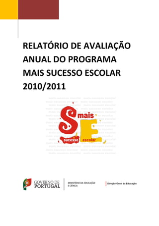  



                 
 

                 

                 



        RELATÓRIO DE AVALIAÇÃO 
        ANUAL DO PROGRAMA 
        MAIS SUCESSO ESCOLAR 
        2010/2011    


             

             

             

             

             

             

             

             

             

                         

                         

                         




                                   

                         

                         


                                   
         
 