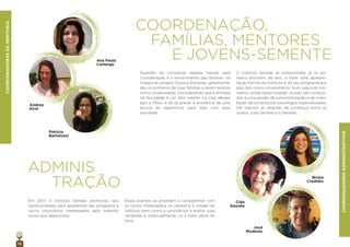 12
COORDENAÇÃO,
FAMÍLIAS, MENTORES
E JOVENS-SEMENTE
Questão de constante debate trazida pela
Coordenação é o envolvimento das famílias na
íntegra do projeto. Nossos bolsistas, geralmente,
são os primeiros de suas famílias a serem aceitos
numa universidade. Considerando que a entrada
na faculdade é um fato inédito na vida desses
pais e ﬁlhos, é de se prever a existência de uma
lacuna de repertórios para lidar com essa
novidade.
COORDENADORASDAMENTORIA
COORDENADORESADMINISTRATIVOS
O Instituto Semear se compromete, já no pri-
meiro encontro do ano, a fazer uma apresen-
tação formal do Instituto e do seu programa aos
pais dos novos universitários. Num segundo mo-
mento, ainda nessa ocasião, os pais são conduzi-
dos a uma sessão de conscientização e de orien-
tação de conduta por psicólogos especializados.
Daí nascem as relações de conﬁança entre os
jovens, suas famílias e o Semear.
ADMINIS
TRAÇÃO
Em 2017, o Instituto Semear promoveu seis
oportunidades para apresentar seu programa a
novos voluntários interessados pelo trabalho
social que desenvolve.
Esses eventos se propõem a compartilhar com
os novos interessados os valores e a missão do
Instituto bem como a convidá-los a avaliar suas
vertentes e, eventualmente, vir a fazer parte do
time.
Ana Paula
Camargo
Andrea
Kirst
Patrícia
Bartolozzi
José
Modesto
Cida
Gouvêa
Bruna
Credidio
 