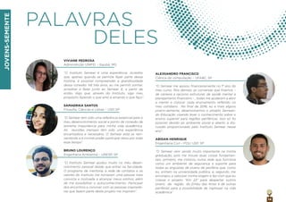 JOVENS-SEMENTE
14
PALAVRAS
DELES
VIVIANE PEDROSA
Administrção UNIFEI – Itajubá, MG
“O Instituto Semear é uma experiência. Acredito
que, apenas quando se permite fazer parte dessa
história, é possível compreender a grandiosidade
dessa conexão. Há três anos, eu me permiti sonhar,
acreditar e fazer junto ao Semear. E, a partir de
então, digo que, através do Instituto, sigo meu
propósito fazendo o que amo e amando o que faço”.
SAMAERIKA SANTOS
Filosoﬁa, Ciências e Letras – USP, SP
“O Semear tem sido uma referência essencial para o
meu desenvolvimento social e ponto de conexão de
extrema importância para minha vida acadêmica.
As reuniões mensais têm sido uma experiência
encantadora e necessária. O Semear está se rein-
ventando e é incrível poder participar disso por todo
esse tempo”.
BRUNO LOURENÇO
Engenharia Ambiental – UNESP, SP
“O Instituto Semear ajudou muito no meu desen-
volvimento pessoal desde que entrei na faculdade.
O programa de mentoria, a rede de contatos e os
valores do Instituto me tornaram uma pessoa mais
convicta e motivada a alcançar meus sonhos, além
de me possibilitar o autoconhecimento. Participar
dos encontros e conviver com as pessoas inspirado-
ras que fazem parte deste projeto me inspiram”.
ALEXSANDRO FRANCISCO
Ciência da computação – UFABC, SP
“O Semear me apoiou ﬁnanceiramente no 1° ano do
meu curso. Nos demais, as conversas que tivemos –
de carreira a racismo estrutural, de saúde mental a
planejamento ﬁnanceiro - , todas me ajudaram a abrir
a mente e colocar cada ensinamento reﬂetido no
meu cotidiano. No ﬁnal de 2016, eu e mais alguns
jovens-semente, desenvolvemos o projeto Semean-
do Educação visando levar o conhecimento sobre o
ensino superior para regiões periféricas. Isso só foi
possivel devido ao ambiente plural e aberto à dis-
cussão proporcionado pelo Instituto Semear nesse
ano".
ABIDAN HENRIQUE
Engenharia Civil – POLI USP, SP
”O Semear vem sendo muito importante na minha
graduação, pois me trouxe duas coisas fundamen-
tais: primeiro, me colocou numa rede que funciona
como um ambiente de segurança e suporte para
todas as angústias de jovens de periferia que, como
eu, entram na universidade pública; e, segundo, me
encorajou a valorizar minha origem e fez com que eu
criasse o projeto “Km 23” para despertar outros
jovens da região do Embu das Artes e de outras
periferias para a possibilidade de ingressar na vida
acadêmica”.
 