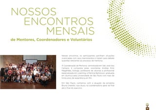 15
NOSSOS
ENCONTROS
MENSAIS
Nesses encontros, os participantes partilham situações
vivenciadas com seus mentorandos e trazem para debate
questões relevantes ao processo de mentoria.
A Coordenação de Mentoria, centralizada em São José dos
Campos, é composta pelas voluntárias Andrea Kirst
Magalhães, bióloga, professora de idiomas e proﬁssional
especializada em coaching, e Patrícia Bartolozzi, graduada
em Química pela Universidade de São Paulo com mais de
trinta anos de experiência em RH.
Em São Paulo, contamos com a atuação da jornalista
Bruna Credidio, que atuou na coordenadoria geral da ﬁlial
até o ﬁnal do exercício.
de Mentores, Coordenadores e Voluntários
 