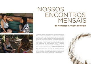 16
O Instituto Semear promove quatro encontros anuais em
São José dos Campos e dez em São Paulo, quando todos
os jovens-semente, coordenadores e mentores são
bem-vindos. O objetivo dessas confraternizações é a pro-
moção de palestras e dinâmicas com temáticas sempre
focadas nos valores do Instituto. Os jovens também são
incentivados a inovar através de projetos sociais inéditos,
com orientação de seus mentores. Essa é a maneira
encontrada pelo Instituto Semear para reforçar um de
seus princípios fundamentais: a Responsabilidade Social.
Em 2017, destacamos um ciclo de debates versando
sobre suicídio e toxicodependência com o testemunho
de três mulheres vitimadas que trouxeram depoimentos
sobre suas vidas de luta, desventuras e reabilitações.
NOSSOS
ENCONTROS
MENSAIS
de Mentores e Jovens Semente
 