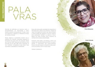 2
DASREDATORAS
PALA
VRAS
Partindo da deﬁnição de memória como o
armazenamento de informações e fatos
obtidos através de experiências vividas é que
nos dispomos a elaborar os Relatórios Anuais
do Instituto Semear.
Nosso objetivo é justamente manter viva a
memória do Instituto, buscando preservar a
fotograﬁa de nossa linha de evolução desde
seu início em 2010. Sete anos de história e uma
evolução de 10 para 299 jovens assistidos já
nos conferem competência para atrair mais
voluntários, apoiadores e investidores.
Esse salto pressupõe seriedade de propósitos e
aﬁrmação dos valores que prezamos. Diante do
vasto contingente de jovens que desconhecem
a oportunidade de ingressar no ensino superior,
esta publicação também se destina à divul-
gação da nossa jornada como incentivo ao
conhecimento dessa possibilidade.
Portanto, neste relato, convidamos o leitor a se
inteirar dos acontecimentos de 2017 e a acom-
panhar o crescimento dos jovens-semente.
Nossa intenção é guiá-lo através da nossa aven-
tura e encantá-lo com a nossa causa.
VENHA CONOSCO!
Flavia Benyunes
Sonja Andrade
 