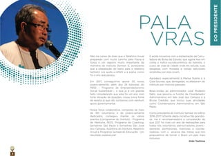 3
Não me canso de dizer que o Relatório Anual
preparado com muito carinho pela Flavia e
Sonja é um registro muito importante da
memória do Instituto Semear. E, acrescento
que a preparação do texto para o relatório
também nos ajuda a reﬂetir e a avaliar como
foi o ano que passou.
Em 2017, conseguimos apoiar 55 novos
jovens-semente, além dos 24 bolsistas do
PESS – Programa de Empreendedorismo
Social Sustentável –, o que já é um grande
feito considerando que este foi um ano com
forte retração de doações, nossa única fonte
de receita já que não contamos com nenhum
apoio governamental.
Nossa força colaborativa, composta de mais
de 150 voluntários e de jovens-semente
dedicados, conseguiu manter os vários
eventos e programas do Instituto - Programa
de Mentoria, PESS, Programa de Coaching,
SemeAres São Paulo e SemeAres São José
dos Campos, Auditoria do Instituto, Relatório
Anual e Programa Semeando Educação. Um
resultado espetacular!
PALA
VRAS
E ainda inovamos com a implantação da Calcu-
ladora de Bolsa de Estudo, que agora leva em
conta o índice socioeconômico do bolsista, o
custo de vida da cidade onde ele estuda, suas
despesas com moradia e bolsas adicionais
recebidas por esse jovem.
Agradeço especialmente à Marisa Nubile e à
Cida Gouvea, que, abnegadas, se afastaram do
Instituto por motivos pessoais.
Boas-vindas ao administrador José Modesto
Neto, que assumiu a função de Coordenador
Administrativo em São José dos Campos e à
Bruna Credidio, que iniciou suas atividades
como Coordenadora Administrativa em São
Paulo.
Como presidente do Instituto Semear no biênio
2016-2017, à frente desta iniciativa tão grandio-
sa, me é recompensadora a constatação de
que 2017 foi mais um ano de realizações para
todos nós, voluntários, patrocinadores, jovens -
semente, proﬁssionais, mentores e coorde-
nadores, com o alcance das metas que nos
propusemos de tornar o Brasil um país mais
inclusivo.
Aldo Teshima
DOPRESIDENTE
 