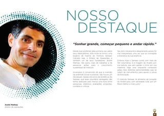 Desde que proferido pela primeira vez pelos
seus idealizadores, este mote se tornou uma
espécie de mantra do Instituto Semear.
Calcado nele, o Diretor de Operações, e
também um de seus fundadores, André
Mathias, não parou mais de trabalhar e de
alavancar ações para o crescimento
sustentável do Instituto.
Incansável e convencido de que a inversão
da pirâmide social é possível, não houve um
dia sequer, nesses oito anos da existência do
Semear, que esse voluntário abnegado não
tenha dedicado pelo menos uma hora entre
pesquisas, relatórios, avaliações, projeções,
contatos e críticas.
Seu jeito irreverente e desprendido jamais foi
mal interpretado uma vez que se contrapõe
à brandura da sua essência.
Embora hoje o Semear conte com mais de
150 voluntários, é a imagem do André com
sua batuta, que sem perder o ritmo em sua
maestria, rege uma orquestra composta
pelas mais distintas personalidades que se
valem de instrumentos para apoiar a causa
da Educação.
O Instituto Semear se alimenta da vocação
do André para, com seriedade, lutar por um
Brasil melhor e mais justo."
8
NOSSO
DESTAQUE
“Sonhar grande, começar pequeno e andar rápido.”
diretor de operações
André Mathias
 