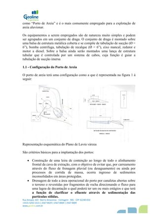 Rua Amapá, 163 - Bairro Amazonas - Contagem - MG - CEP 32240-010
+5531 3292 1313 | 2567 0029 | 2567 0069 | 2567 0009
www,geoline,com,br
como “Porto de Areia” e é o mais comumente empregado para a explotação de
areia aluvionar.
Os equipamentos a serem empregados são de natureza muito simples e podem
ser agrupados em um conjunto de draga. O conjunto de draga é montado sobre
uma balsa de estrutura metálica coberta e se compõe de tabulação de sucção (Ø =
6”), bomba centrífuga, tubulação de recalque (Ø = 6”), eixo mancal, redutor e
motor a diesel. Sobre a balsa ainda serão montados uma lança de estrutura
tubular que é controlada por um sistema de cabos, cuja função é guiar a
tubulação de sucção imersa
1.1 - Configuração do Porto de Areia
O porto de areia terá uma configuração como a que é representada na figura 1 á
seguir:
Representação esquemática do Plano de Lavra várzea
São critérios básicos para a implantação dos portos:
 Construção de uma leira de contenção ao longo de todo o alinhamento
frontal da cava de extração, com o objetivo de evitar que, por carreamento
através do fluxo de frenagem pluvial (ou desaguamento) ou ainda por
processos de corrida de massa, ocorra ingresso de sedimentos
inconsolidados em áreas protegidas.
 Drenagem de todo a área operacional do porto por canaletas abertas sobre
o terreno o revestidas por fragmentos de rocha direcionando o fluxo para
uma lagoa de decantação a qual poderá ter um ou mais estágios e que terá
a função de clarificar o efluente através de sedimentação das
partículas sólidas.
 