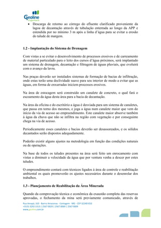 Rua Amapá, 163 - Bairro Amazonas - Contagem - MG - CEP 32240-010
+5531 3292 1313 | 2567 0029 | 2567 0069 | 2567 0009
www,geoline,com,br
 Descarga de retorno ao córrego do efluente clarificado proveniente da
lagoa de decantação através de tubulação enterrada ao longo da APP e
estendida por no mínimo 3 m após a linha d’água para se evitar a erosão
do talude de margem.
1.2 - Implantação do Sistema de Drenagem
Com vistas a se evitar o desenvolvimento de processos erosivos e de carreamento
de material particulado para o leito dos cursos d’água próximos, será implantado
um sistema de drenagem, decantação e filtragem de águas pluviais, que evoluirá
com o avanço da lavra.
Nas praças deverão ser instalados sistemas de formação de bacias de infiltração,
onde estas terão uma declividade suave para seu interior de modo a evitar que as
águas, em forma de enxurradas iniciem processos erosivos.
Na área de estocagem será construído um canalete de concreto, o qual fará o
escoamento da água desta área para a bacia de decantação.
Na área da oficina e do escritório a água é desviada para um sistema de canaletes,
que passa em torno dos mesmos, e joga a água num canalete maior que vem do
início da via de acesso ao empreendimento. Este canalete maior absorve também
á água da chuva que não se infiltra na região com vegetação e por conseguinte
chega na via de acesso.
Periodicamente esses canaletes e bacias deverão ser desassoreados, e os sólidos
decantados serão dispostos adequadamente.
Poderão existir alguns ajustes na metodologia em função das condições naturais
ou de operações.
Na base de todos os taludes presentes na área será feito um enrocamento com
vistas a diminuir a velocidade da água que por ventura venha a descer por estes
taludes.
O empreendimento contará com técnicos ligados à área de controle e reabilitação
ambiental os quais promoverão os ajustes necessários durante o desenrolar dos
trabalhos.
1.3 - Planejamento de Reabilitação da Área Minerada
Quando da comprovação técnica e econômica da exaustão completa das reservas
aprovadas, o fechamento da mina será previamente comunicado, através de
 