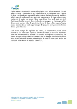 Rua Amapá, 163 - Bairro Amazonas - Contagem - MG - CEP 32240-010
+5531 3292 1313 | 2567 0029 | 2567 0069 | 2567 0009
www,geoline,com,br
conhecimento comum que a manutenção de uma carga hidrostática mais elevada
sobre o terreno e o aumento da área para infiltração proporcionam maior recarga
de água em direção aos mananciais subterrâneos. O abastecimento de aquíferos
subterrâneos é fundamental para aumentar o escoamento de base, minimizando
oscilações de vazão em cursos d’água superficiais. Com a elevação do nível
freático, poderá haver maior disponibilização de água para as plantas, por efeito
de ascensão capilar, além de possibilitar fluxo de água subterrânea suficiente
para a manutenção da vazão e perenização de pequenos córregos sob influência
dessas águas freáticas
Com maior recarga dos aquíferos no campo, os reservatórios podem servir
melhor ao seu mais nobre objetivo: armazenar quando o recurso é abundante,
para usar no momento de escassez. O aumento da disponibilidade hídrica nas
bacias hidrográficas possibilitam também, que as outorgas de direito de uso da
água sejam concedidas para um maior número de usuários, atendendo, assim, aos
múltiplos usos da água de maneira mais eficaz.
 