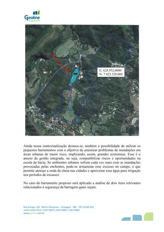 Rua Amapá, 163 - Bairro Amazonas - Contagem - MG - CEP 32240-010
+5531 3292 1313 | 2567 0029 | 2567 0069 | 2567 0009
www,geoline,com,br
Ainda nessa contextualização destaca-se, também a possibilidade de utilizar os
pequenos barramentos com o objetivo de amenizar problemas de inundações em
áreas urbanas de maior risco, implicando, assim, grandes economias. Esse é o
anseio da gestão integrada, ou seja, compatibilizar riscos e oportunidades na
escala da bacia. Se ambientes urbanos sofrem cada vez mais com as inundações
provocadas pelas enchentes, pode-se armazenar esse excesso no campo, o que
permite atenuar a onda de cheia nas cidades e aproveitar essa água para irrigação
nos períodos de escassez.
No caso do barramento proposto será aplicado a análise de dois itens relevantes
relacionados à segurança da barragem quais sejam:
E: 628.952,0000
N: 7.822.328,000
 