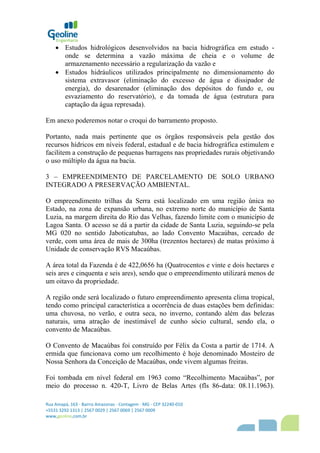 Rua Amapá, 163 - Bairro Amazonas - Contagem - MG - CEP 32240-010
+5531 3292 1313 | 2567 0029 | 2567 0069 | 2567 0009
www,geoline,com,br
 Estudos hidrológicos desenvolvidos na bacia hidrográfica em estudo -
onde se determina a vazão máxima de cheia e o volume de
armazenamento necessário a regularização da vazão e
 Estudos hidráulicos utilizados principalmente no dimensionamento do
sistema extravasor (eliminação do excesso de água e dissipador de
energia), do desarenador (eliminação dos depósitos do fundo e, ou
esvaziamento do reservatório), e da tomada de água (estrutura para
captação da água represada).
Em anexo poderemos notar o croqui do barramento proposto.
Portanto, nada mais pertinente que os órgãos responsáveis pela gestão dos
recursos hídricos em níveis federal, estadual e de bacia hidrográfica estimulem e
facilitem a construção de pequenas barragens nas propriedades rurais objetivando
o uso múltiplo da água na bacia.
3 – EMPREENDIMENTO DE PARCELAMENTO DE SOLO URBANO
INTEGRADO A PRESERVAÇÃO AMBIENTAL.
O empreendimento trilhas da Serra está localizado em uma região única no
Estado, na zona de expansão urbana, no extremo norte do município de Santa
Luzia, na margem direita do Rio das Velhas, fazendo limite com o município de
Lagoa Santa. O acesso se dá a partir da cidade de Santa Luzia, seguindo-se pela
MG 020 no sentido Jaboticatubas, ao lado Convento Macaúbas, cercado de
verde, com uma área de mais de 300ha (trezentos hectares) de matas próximo à
Unidade de conservação RVS Macaúbas.
A área total da Fazenda é de 422,0656 ha (Quatrocentos e vinte e dois hectares e
seis ares e cinquenta e seis ares), sendo que o empreendimento utilizará menos de
um oitavo da propriedade.
A região onde será localizado o futuro empreendimento apresenta clima tropical,
tendo como principal característica a ocorrência de duas estações bem definidas:
uma chuvosa, no verão, e outra seca, no inverno, contando além das belezas
naturais, uma atração de inestimável de cunho sócio cultural, sendo ela, o
convento de Macaúbas.
O Convento de Macaúbas foi construído por Félix da Costa a partir de 1714. A
ermida que funcionava como um recolhimento é hoje denominado Mosteiro de
Nossa Senhora da Conceição de Macaúbas, onde vivem algumas freiras.
Foi tombada em nível federal em 1963 como “Recolhimento Macaúbas”, por
meio do processo n. 420-T, Livro de Belas Artes (fls 86-data: 08.11.1963).
 