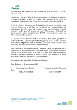 Rua Amapá, 163 - Bairro Amazonas - Contagem - MG - CEP 32240-010
+5531 3292 1313 | 2567 0029 | 2567 0069 | 2567 0009
www,geoline,com,br
Posteriormente, foi tombada em nível estadual por meio do decreto n. 193047,
em 22.08.1978.
Atualmente, a fazenda Trilhas da Serra é utilizada para atividades de ecoturismo,
e possui restaurante, criação de cavalos (para utilização como tropas no
ecoturismo), pista de motocross e pista para a prática de passeios de bicicleta.
O objetivo futuro é abarcar no seio da área já antropizada da propriedade, onde
hoje se desenvolve a atividade de motocross, um empreendimento de
parcelamento de solo urbano de pequeno porte, com baixíssimo potencial
poluidor, sendo passível apenas de AAF (Autorização Ambiental de
Funcionamento) dado o grau de impacto. (DN 74 - empreendimento menor que
49ha com baixo adensamento).
O empreendimento Terrari Trilhas da Serra, terá como premissa a
sustentabilidade, e a preservação ambiental, promovendo o contato direto de
seus futuros adquirentes com a natureza, uma vez contar com uma área
preservada maior que o quádruplo do empreendimento.
Para a realização do empreendimento a empresa Terrari, em parceria com o
proprietário Sr. Rodrigo Magalhães, buscará o devido licenciamento ambiental,
tanto na esfera estatual, através da SEDRU – SEMAD, bem como no município
através da secretaria municipal de Meio Ambiente, com o objetivo de trazer
segurança, e bem estar para todos os futuros moradores.
Em anexo segue o MasterPlan do futuro parcelamento.
Belo Horizonte 25 de setembro de 2019
.
Charston de Sousa Pereira Charles Alessandro Mendes de
Castro
CREA/MG 68.128/D OAB/MG 90.249
 