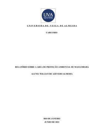 UNIVERSIDA DE VEIGA DE ALMEIDA


                        CABO FRIO




RELATÓRIO SOBRE A AREA DE PROTEÇÃO AMBIENTAL DE MASSAMBABA


            ALUNO: WILLIAN DE AZEVEDO ALMEIDA




                      RIO DE JANEIRO
                       JUNHO DE 2012
 