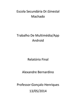 Escola Secundária Dr.Ginestal
Machado
Trabalho De Multimédia/App
Android
Relatório Final
Alexandre Bernardino
Professor:Gonçalo Henriques
13/05/2014
 