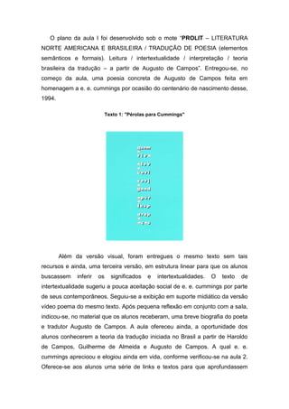 O plano da aula I foi desenvolvido sob o mote “PROLIT – LITERATURA
NORTE AMERICANA E BRASILEIRA / TRADUÇÃO DE POESIA (elementos
semânticos e formais). Leitura / intertextualidade / interpretação / teoria
brasileira da tradução – a partir de Augusto de Campos”. Entregou-se, no
começo da aula, uma poesia concreta de Augusto de Campos feita em
homenagem a e. e. cummings por ocasião do centenário de nascimento desse,
1994.

                             Texto 1: "Pérolas para Cummings"




        Além da versão visual, foram entregues o mesmo texto sem tais
recursos e ainda, uma terceira versão, em estrutura linear para que os alunos
buscassem     inferir   os     significados   e   intertextualidades.   O   texto   de
intertextualidade sugeriu a pouca aceitação social de e. e. cummings por parte
de seus contemporâneos. Seguiu-se a exibição em suporte midiático da versão
vídeo poema do mesmo texto. Após pequena reflexão em conjunto com a sala,
indicou-se, no material que os alunos receberam, uma breve biografia do poeta
e tradutor Augusto de Campos. A aula ofereceu ainda, a oportunidade dos
alunos conhecerem a teoria da tradução iniciada no Brasil a partir de Haroldo
de Campos, Guilherme de Almeida e Augusto de Campos. A qual e. e.
cummings aprecioou e elogiou ainda em vida, conforme verificou-se na aula 2.
Oferece-se aos alunos uma série de links e textos para que aprofundassem
 