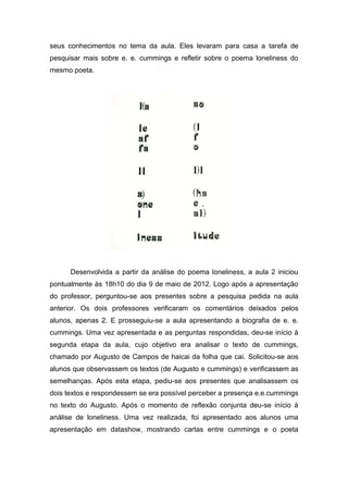 seus conhecimentos no tema da aula. Eles levaram para casa a tarefa de
pesquisar mais sobre e. e. cummings e refletir sobre o poema loneliness do
mesmo poeta.




      Desenvolvida a partir da análise do poema loneliness, a aula 2 iniciou
pontualmente às 18h10 do dia 9 de maio de 2012. Logo após a apresentação
do professor, perguntou-se aos presentes sobre a pesquisa pedida na aula
anterior. Os dois professores verificaram os comentários deixados pelos
alunos, apenas 2. E prosseguiu-se a aula apresentando a biografia de e. e.
cummings. Uma vez apresentada e as perguntas respondidas, deu-se início à
segunda etapa da aula, cujo objetivo era analisar o texto de cummings,
chamado por Augusto de Campos de haicai da folha que cai. Solicitou-se aos
alunos que observassem os textos (de Augusto e cummings) e verificassem as
semelhanças. Após esta etapa, pediu-se aos presentes que analisassem os
dois textos e respondessem se era possível perceber a presença e.e.cummings
no texto do Augusto. Após o momento de reflexão conjunta deu-se início à
análise de loneliness. Uma vez realizada, foi apresentado aos alunos uma
apresentação em datashow, mostrando cartas entre cummings e o poeta
 