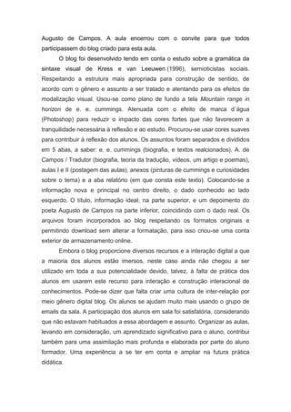 Augusto de Campos. A aula encerrou com o convite para que todos
participassem do blog criado para esta aula.
       O blog foi desenvolvido tendo em conta o estudo sobre a gramática da
sintaxe visual de Kress e van Leeuwen (1996), semioticistas sociais.
Respeitando a estrutura mais apropriada para construção de sentido, de
acordo com o gênero e assunto a ser tratado e atentando para os efeitos de
modalização visual. Usou-se como plano de fundo a tela Mountain range in
horizon de e. e. cummings. Atenuada com o efeito de marca d´água
(Photoshop) para reduzir o impacto das cores fortes que não favorecem a
tranquilidade necessária à reflexão e ao estudo. Procurou-se usar cores suaves
para contribuir à reflexão dos alunos. Os assuntos foram separados e divididos
em 5 abas, a saber: e. e. cummings (biografia, e textos realcionados), A. de
Campos / Tradutor (biografia, teoria da tradução, vídeos, um artigo e poemas),
aulas I e II (postagem das aulas), anexos (pinturas de cummings e curiosidades
sobre o tema) e a aba relatório (em que consta este texto). Colocando-se a
informação nova e principal no centro direito, o dado conhecido ao lado
esquerdo. O título, informação ideal, na parte superior, e um depoimento do
poeta Augusto de Campos na parte inferior, coincidindo com o dado real. Os
arquivos foram incorporados ao blog respeitando os formatos originais e
permitindo download sem alterar a formatação, para isso criou-se uma conta
exterior de armazenamento online.
       Embora o blog proporcione diversos recursos e a interação digital a que
a maioria dos alunos estão imersos, neste caso ainda não chegou a ser
utilizado em toda a sua potencialidade devido, talvez, à falta de prática dos
alunos em usarem este recurso para interação e construção interacional de
conhecimentos. Pode-se dizer que falta criar uma cultura de inter-relação por
meio gênero digital blog. Os alunos se ajudam muito mais usando o grupo de
emails da sala. A participação dos alunos em sala foi satisfatória, considerando
que não estavam habituados a essa abordagem e assunto. Organizar as aulas,
levando em consideração, um aprendizado significativo para o aluno, contribui
também para uma assimilação mais profunda e elaborada por parte do aluno
formador. Uma experiência a se ter em conta e ampliar na futura prática
didática.
 