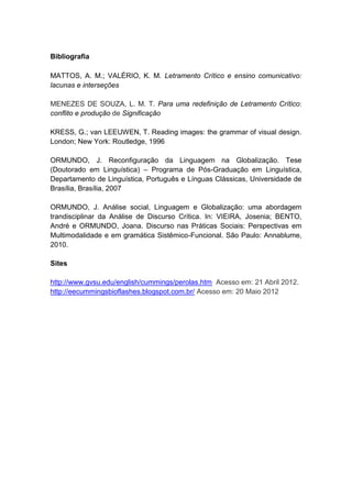 Bibliografia

MATTOS, A. M.; VALÉRIO, K. M. Letramento Crítico e ensino comunicativo:
lacunas e interseções

MENEZES DE SOUZA, L. M. T. Para uma redefinição de Letramento Crítico:
conflito e produção de Significação

KRESS, G.; van LEEUWEN, T. Reading images: the grammar of visual design.
London; New York: Routledge, 1996

ORMUNDO, J. Reconfiguração da Linguagem na Globalização. Tese
(Doutorado em Linguística) – Programa de Pós-Graduação em Linguística,
Departamento de Linguística, Português e Línguas Clássicas, Universidade de
Brasília, Brasília, 2007

ORMUNDO, J. Análise social, Linguagem e Globalização: uma abordagem
trandisciplinar da Análise de Discurso Crítica. In: VIEIRA, Josenia; BENTO,
André e ORMUNDO, Joana. Discurso nas Práticas Sociais: Perspectivas em
Multimodalidade e em gramática Sistêmico-Funcional. São Paulo: Annablume,
2010.

Sites

http://www.gvsu.edu/english/cummings/perolas.htm Acesso em: 21 Abril 2012.
http://eecummingsbioflashes.blogspot.com.br/ Acesso em: 20 Maio 2012
 