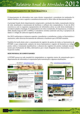 9
O departamento de informática tem como diretor responsável o presidente da instituição Sr.
Ademir Mueller e com o suporte e assistência técnica do Sr. Silvio Sales do Nascimento Júnior.
A principal função deste departamento compreende a proteção dos dados, manutenção interna
de rede, atualização e manutenção de hardware e software dos computadores. O ano de 2012
encerrou-se com os seguintes equipamentos de informática ativos na sede desta instituição: 2
servidores (dados e backup), 31 computadores em rede, 6 notebooks, 26 impressoras, 2 modems
ADSL (banda larga da GVT e COPEL), 4 roteadores wireless (internet sem fio), 4 projetores de
dados e 1 relógio de coleta de registros de pontos.
Em 2012 realizaram-se inúmeros suportes, consultorias e assistências a todos os funcionários e
assessores, sobre diversas ferramentas de softwares e hardware que a FETAEP mantém.
Também foi tarefa deste setor a manutenção de registro de pontos de todos os funcionários da
FETAEP, o que compreende: cadastro de novos funcionários e registro de biometria no relógio
ponto, coleta e tratamento (justificativas e abonos) dos registros de pontos realizado mensal-
mente para fechamento de folha, informativos por e-mail, fotografar novos funcionários e con-
fecção de crachás.
REDE MUNDIAL DE COMPUTADORES
A FETAEP possui na rede mundial de computadores os seguintes meios de comunicação que o
departamento de informática é responsável pela manutenção e algumas atualizações:
Site Oficial - www.fetaep.org.br Blog - www.fetaep.wordpress.org.br
FanPage no Facebook - www.facebook.com/fetagpr
 