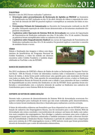 11
PALESTRAS
Durante o ano de 2012 foram realizadas 7 palestras:
 Orientação sobre preenchimento de Declaração de Aptidão ao PRONAF no Seminário
de Qualificação em DAP realizada no dia 12 de abril. Através de vídeos e exposição do siste-
ma web de emissão de DAP foi possível explicar e exemplificar as emissões de todos os mo-
delos.
 Ferramentas Virtuais de Comunicação no Encontro de Comunicação realizado no dia 05
de julho. Utilizando exposição de slides foram demonstradas as ferramentas atualmente dis-
poníveis vitualmente.
 3 palestras sobre Operação do Sistema Web de Arrecadação nos cursos de Capacitação
de Funcionários de Sindicatos realizados nos dias 13 de julho, 10 e 31 de outubro. Durante
as palestras foram exemplificados todos os cadastros do sistema.
 2 palestras sobre Enquadramento Sindical nos cursos de Capacitação de Funcionários de
Sindicatos realizados nos dias 10 e 31 de outubro. Foi possível explicar e exercitar o conceito
de módulos fiscais e rurais.
VÍDEO
Edição e finalização das imagens e vídeos com depo-
imentos de beneficiários do Programa Nacional de
Crédito Fundiário, o vídeo foi exibido em diversos
encontros sobre Crédito Fundiário e também dispo-
nibilizado no YouTube e site da FETAEP.
BANCO DE DADOS DO ITR
Em 2012 recebemos da CONTAG o Banco de Dados de todas as Declarações do Imposto Territo-
rial Rural - ITR do Paraná. O Setor de informática realizou todo o tratamento e conversão do
banco de dados, e desta forma pode confeccionar uma apostila para cada município do Paraná
com todos os dados dos ITRs. Cada apostila foi encaminhada pelo correio a todos os Sindicatos
dos Trabalhadores Rurais do Paraná de acordo com a cidade e suas extensões de base e também
foi disponibilizado na área restrita dos Sindicatos no site da FETAEP. Essas apostilas foram ela-
boradas e encaminhadas com a exclusiva intensão de auxiliar os Sindicatos nos cadastros de
Contribuintes para o novo Sistema Web de Arrecadação.
SUPORTE AO SETOR DE ARRECADAÇÃO
Durante todo o processo de desenvolvimento do Sistema Web de Arrecadação ocorreram fre-
quentes solicitações para realização de testes que não eram realizados pelos desenvolvedores,
todos os testes foram totalmente descritos e ilustrados para realizarem a correta correção.
O Setor de informática elaborou um formulário que ficou disponível no site da FETAEP para rea-
lização de cadastros dos Empregadores Rurais, isso foi necessário pois o novo Sistema Web de
Arrecadação não estava concluído e necessitávamos de começar um banco de dados com cadas-
tros mais completo dos empregadores. Para divulgar o cadastro enviamos uma carta a todos os
empregadores rurais que tínhamos cadastrados e também enviamos e-mails a diversos Escritó-
rios de Contabilidade e Sindicatos Rurais. Finalizamos o período de cadastros com a importação
para novo sistema de 2.705 empregadores rurais e 3.092 imóveis rurais que foram preenchidos
através do formulário que o setor de informática desenvolveu.
 