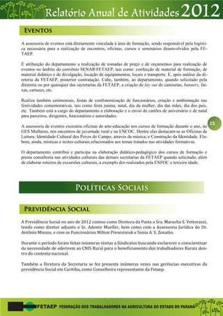 15
A assessoria de eventos está diretamente vinculada à área de formação, sendo responsável pela logísti-
ca necessária para a realização de encontros, oficinas, cursos e seminários desenvolvidos pela FE-
TAEP.
É atribuição do departamento a realização de tomadas de preço e de orçamentos para realização de
eventos no âmbito do convênio SENAR/FETAEP, tais como: confecção de material de formação, de
material didático e de divulgação, locação de equipamentos, locais e transporte. E, após análise da di-
retoria da FETAEP, posterior contratação. Cabe, também, ao departamento, quando solicitado pela
diretoria ou por quaisquer das secretarias da FETAEP, a criação de lay out de camisetas, banners, fai-
xas, cartazes, etc.
Realiza também cerimoniais, festas de confraternização de funcionários, criação e ambientação nas
festividades comemorativas, tais como festa junina, natal, dia da mulher, dia das mães, dia dos pais,
etc. Também está a cargo do departamento a elaboração e o envio de cartões de aniversário e de natal
para parceiros, dirigentes, funcionários e autoridades.
A assessoria de eventos executou oficinas de arte-educação nos cursos de formação durante o ano, no
GES Mulheres, nos encontros de juventude rural e na ENCOC. Dentre elas destacam-se as Oficinas de
Leitura; Identidade Cultural dos Povos do Campo, através da música, e Construção da Identidade. Ela-
bora, ainda, místicas e noites culturais relacionados aos temas tratados nas atividades formativas.
O departamento contribui e participa na elaboração didático-pedagógico dos cursos de formação e
presta consultoria nas atividades culturais das demais secretarias da FETAEP quando solicitado, além
de elaborar roteiros de excursões culturais, a exemplo dos realizados pela ENFOC e terceira idade.
A Previdência Social no ano de 2012 contou como Diretora da Pasta a Sra. Marucha S. Vettorazzi,
tendo como diretor adjunto o Sr. Ademir Mueller, bem como com a Assessoria Jurídica do Dr.
Antônio Miozzo, e com os Funcionários Milton Preseziniuk e Sonia A. S. Zonatto.
Durante o período foram feitas inúmeras visitas a Sindicatos buscando esclarecer e conscientizar
da necessidade de aderirem ao CNIS Rural para o beneficiamento dos trabalhadores Rurais den-
tro do contexto nacional.
Também a Diretora da Secretaria se fez presente inúmeras vezes nas gerências executivas da
previdência Social em Curitiba, como Conselheira representante da Fetaep.
 