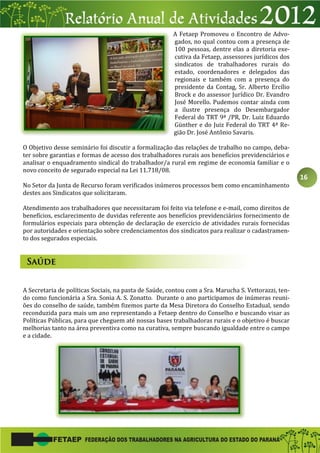 16
A Fetaep Promoveu o Encontro de Advo-
gados, no qual contou com a presença de
100 pessoas, dentre elas a diretoria exe-
cutiva da Fetaep, assessores jurídicos dos
sindicatos de trabalhadores rurais do
estado, coordenadores e delegados das
regionais e também com a presença do
presidente da Contag, Sr. Alberto Ercílio
Brock e do assessor Jurídico Dr. Evandro
José Morello. Pudemos contar ainda com
a ilustre presença do Desembargador
Federal do TRT 9ª /PR, Dr. Luiz Eduardo
Günther e do Juiz Federal do TRT 4ª Re-
gião Dr. José Antônio Savaris.
O Objetivo desse seminário foi discutir a formalização das relações de trabalho no campo, deba-
ter sobre garantias e formas de acesso dos trabalhadores rurais aos benefícios previdenciários e
analisar o enquadramento sindical do trabalhador/a rural em regime de economia familiar e o
novo conceito de segurado especial na Lei 11.718/08.
No Setor da Junta de Recurso foram verificados inúmeros processos bem como encaminhamento
destes aos Sindicatos que solicitaram.
Atendimento aos trabalhadores que necessitaram foi feito via telefone e e-mail, como direitos de
benefícios, esclarecimento de duvidas referente aos benefícios previdenciários fornecimento de
formulários especiais para obtenção de declaração de exercício de atividades rurais fornecidas
por autoridades e orientação sobre credenciamentos dos sindicatos para realizar o cadastramen-
to dos segurados especiais.
A Secretaria de políticas Sociais, na pasta de Saúde, contou com a Sra. Marucha S. Vettorazzi, ten-
do como funcionária a Sra. Sonia A. S. Zonatto. Durante o ano participamos de inúmeras reuni-
ões do conselho de saúde, também fizemos parte da Mesa Diretora do Conselho Estadual, sendo
reconduzida para mais um ano representando a Fetaep dentro do Conselho e buscando visar as
Políticas Públicas, para que cheguem até nossas bases trabalhadoras rurais e o objetivo é buscar
melhorias tanto na área preventiva como na curativa, sempre buscando igualdade entre o campo
e a cidade.
 