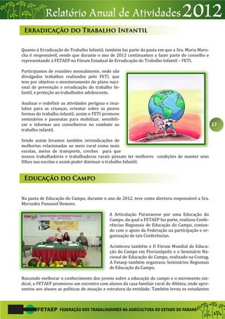 17
Quanto à Erradicação do Trabalho Infantil, também faz parte da pasta em que a Sra. Maria Maru-
cha é responsável, sendo que durante o ano de 2012 continuamos a fazer parte do conselho e
representando à FETAEP no Fórum Estadual de Erradicação do Trabalho Infantil – FETI.
Participamos de reuniões mensalmente, onde são
divulgados trabalhos realizados pelo FETI, que
tem por objetivo o monitoramento do plano naci-
onal de prevenção e erradicação do trabalho In-
fantil, e proteção ao trabalhador adolescente.
Analisar e redefinir as atividades perigosa e insa-
lubre para as crianças, orientar sobre as piores
formas do trabalho infantil, assim o FETI promove
seminários e passeatas para mobilizar, sensibili-
zar e informar aos conselheiros no combate ao
trabalho infantil.
Sendo assim levamos também reivindicações de
melhorias relacionadas ao meio rural como mais
escolas, meios de transporte, creches para que
nossos trabalhadores e trabalhadoras rurais possam ter melhores condições de manter seus
filhos nas escolas e assim poder diminuir o trabalho Infantil.
Na pasta de Educação do Campo, durante o ano de 2012, teve como diretora responsável a Sra.
Mercedes Panassol Demore.
A Articulação Paranaense por uma Educação do
Campo, da qual a FETAEP faz parte, realizou Confe-
rências Regionais de Educação do Campo, contan-
do com o apoio da Federação na participação e or-
ganização de tais Conferências.
Aconteceu também o II Fórum Mundial de Educa-
ção do Campo em Florianópolis e o Seminário Na-
cional de Educação do Campo, realizado na Contag.
A Fetaep também organizou Seminários Regionais
de Educação do Campo.
Buscando melhorar o conhecimento dos jovens sobre a educação do campo e o movimento sin-
dical, a FETAEP promoveu um encontro com alunos da casa familiar rural de Altônia, onde apre-
sentou aos alunos as políticas de atuação e estrutura da entidade. Também levou os estudantes
 