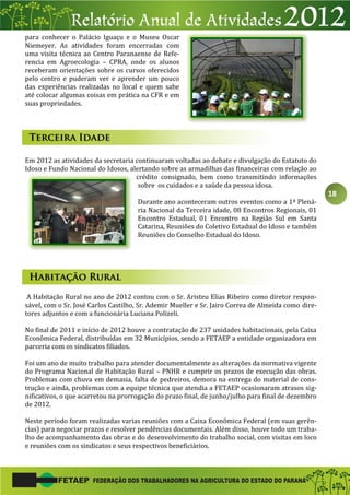 18
para conhecer o Palácio Iguaçu e o Museu Oscar
Niemeyer. As atividades foram encerradas com
uma visita técnica ao Centro Paranaense de Refe-
rencia em Agroecologia – CPRA, onde os alunos
receberam orientações sobre os cursos oferecidos
pelo centro e puderam ver e aprender um pouco
das experiências realizadas no local e quem sabe
até colocar algumas coisas em prática na CFR e em
suas propriedades.
Em 2012 as atividades da secretaria continuaram voltadas ao debate e divulgação do Estatuto do
Idoso e Fundo Nacional do Idosos, alertando sobre as armadilhas das financeiras com relação ao
crédito consignado, bem como transmitindo informações
sobre os cuidados e a saúde da pessoa idosa.
Durante ano aconteceram outros eventos como a 1ª Plená-
ria Nacional da Terceira idade, 08 Encontros Regionais, 01
Encontro Estadual, 01 Encontro na Região Sul em Santa
Catarina, Reuniões do Coletivo Estadual do Idoso e também
Reuniões do Conselho Estadual do Idoso.
A Habitação Rural no ano de 2012 contou com o Sr. Aristeu Elias Ribeiro como diretor respon-
sável, com o Sr. José Carlos Castilho, Sr. Ademir Mueller e Sr. Jairo Correa de Almeida como dire-
tores adjuntos e com a funcionária Luciana Polizeli.
No final de 2011 e início de 2012 houve a contratação de 237 unidades habitacionais, pela Caixa
Econômica Federal, distribuídas em 32 Municípios, sendo a FETAEP a entidade organizadora em
parceria com os sindicatos filiados.
Foi um ano de muito trabalho para atender documentalmente as alterações da normativa vigente
do Programa Nacional de Habitação Rural – PNHR e cumprir os prazos de execução das obras.
Problemas com chuva em demasia, falta de pedreiros, demora na entrega do material de cons-
trução e ainda, problemas com a equipe técnica que atendia a FETAEP ocasionaram atrasos sig-
nificativos, o que acarretou na prorrogação do prazo final, de junho/julho para final de dezembro
de 2012.
Neste período foram realizadas varias reuniões com a Caixa Econômica Federal (em suas gerên-
cias) para negociar prazos e resolver pendências documentais. Além disso, houve todo um traba-
lho de acompanhamento das obras e do desenvolvimento do trabalho social, com visitas em loco
e reuniões com os sindicatos e seus respectivos beneficiários.
 