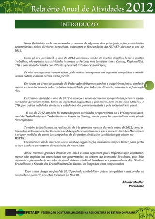 1
Neste Relatório vocês encontrarão o resumo de algumas das principais ações e atividades
desenvolvidas pelos diretores executivos, assessores e funcionários da FETAEP durante o ano de
2012.
Como já era previsível, o ano de 2012 continuou sendo de muitos desafios, lutas e muitos
trabalhos, não apenas nas atividades internas da Fetaep, mas também com a Contag, Regional Sul,
CTB e com as autoridades constituídas (Federal, Estadual e Municipal).
Se não conseguimos vencer todas, pelo menos avançamos em algumas conquistas e manti-
vemos outras, e ainda outras estão por vir.
Em todas as áreas de atuação da Federação obtivemos ganhos e adquirimos força, conheci-
mento e reconhecimento pelo trabalho desenvolvido por todos da diretoria, assessoria e funcioná-
rios.
Cultivamos durante o ano de 2012 o apreço e reconhecimento conquistados perante as au-
toridades governamentais, tanto no executivo, legislativo e judiciário, bem como pela CONTAG e
CTB, por outras entidades sindicais e entidades não governamentais e pela sociedade em geral.
O ano de 2012 também foi marcado pelas atividades preparatórias ao 11º Congresso Naci-
onal de Trabalhadores e Trabalhadoras Rurais da Contag, sendo que a Fetaep realizou nove plená-
rias regionais.
Também trabalhamos na realização de três grandes eventos durante o ano de 2012, como o
Encontro de Comunicação, Encontro de Advogados e um Encontro para discutir Eleições Municipais
e propor medidas de apoio às campanhas de dirigentes sindicais e candidatos que atuam no
MSTTR.
Cresceremos ainda mais em nossa união e organização, buscando sempre trazer para perto
os que ainda se encontram distanciados de nossa luta.
Ainda teremos grandes desafios em 2013 e anos seguintes pelas Reformas que constante-
mente são exigidas ou anunciadas por governantes ou setores da economia brasileira, pois dela
depende a permanência ou não do atual sistema sindical brasileiro e a permanência dos Direitos
Trabalhistas e Sociais dos Trabalhadores/as Rurais, ao longo dos anos conquistados.
Esperamos chegar ao final de 2013 podendo contabilizar outras conquistas e sem perder as
existentes e cumprir as metas traçadas ao MSTTR.
Ademir Mueller
Presidente
 