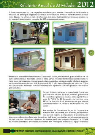 19
O departamento, em 2012, se empenhou ao máximo para atender a demanda de sindicatos inte-
ressados em participar do processo, orientar procedimentos previstos normativamente e escla-
recer dúvidas via ofícios, e-mail e telefonemas, bem como buscou resolver impasses gerados en-
tre os envolvidos durante a execução das 237 unidades contratadas.
Em relação ao convênio firmado com o Governo do Estado, via COHAPAR, para subsidiar um re-
curso complementar destinado à mão de obra, várias reuniões institucionais aconteceram du-
rante o ano para negociar, resolver pendências, encaminhar a documentação solicitada a acertar
os encaminhamentos futuros. Até dezembro de 2012 não houve liberação por parte da COHA-
PAR de nenhuma parcela do subsídio, descumprindo o plano de trabalho aprovado e respaldado
pelo convênio.
No mês de junho iniciaram as intenções de firmar uma
parceria com o Banco do Brasil, uma vez que também
foi inserido no processo, atuando como agente finan-
ceiro do PNHR. Em 24 de agosto este convênio entre
FETAEP e Banco do Brasil foi assinado, no qual houve o
comprometimento de contratar em torno de 250 uni-
dades.
Em outubro foi firmado um Termo de Cooperação e
Parceria com a QICOMEX, que atenderá, tecnicamente
(no que diz respeito a organização da documentação
dos empreendimentos, elaboração de projetos padrão de engenharia e social, acompanhamento
de todo processo construtivo e envio da documentação técnica ao agente financeiro), a FETAEP
no encaminhamento de processos habitacionais de 9 Municípios. Além disso, a equipe técnica de
 