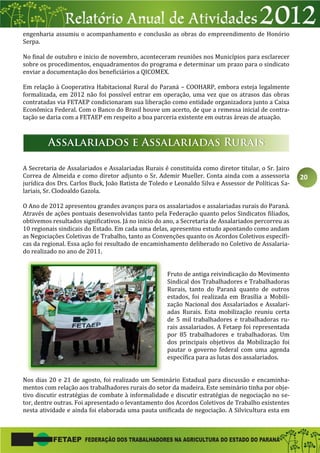 20
engenharia assumiu o acompanhamento e conclusão as obras do empreendimento de Honório
Serpa.
No final de outubro e inicio de novembro, aconteceram reuniões nos Municípios para esclarecer
sobre os procedimentos, enquadramentos do programa e determinar um prazo para o sindicato
enviar a documentação dos beneficiários a QICOMEX.
Em relação à Cooperativa Habitacional Rural do Paraná – COOHARP, embora esteja legalmente
formalizada, em 2012 não foi possível entrar em operação, uma vez que os atrasos das obras
contratadas via FETAEP condicionaram sua liberação como entidade organizadora junto a Caixa
Econômica Federal. Com o Banco do Brasil houve um acerto, de que a remessa inicial de contra-
tação se daria com a FETAEP em respeito a boa parceria existente em outras áreas de atuação.
A Secretaria de Assalariados e Assalariadas Rurais é constituída como diretor titular, o Sr. Jairo
Correa de Almeida e como diretor adjunto o Sr. Ademir Mueller. Conta ainda com a assessoria
jurídica dos Drs. Carlos Buck, João Batista de Toledo e Leonaldo Silva e Assessor de Políticas Sa-
lariais, Sr. Clodoaldo Gazola.
O Ano de 2012 apresentou grandes avanços para os assalariados e assalariadas rurais do Paraná.
Através de ações pontuais desenvolvidas tanto pela Federação quanto pelos Sindicatos filiados,
obtivemos resultados significativos. Já no inicio do ano, a Secretaria de Assalariados percorreu as
10 regionais sindicais do Estado. Em cada uma delas, apresentou estudo apontando como andam
as Negociações Coletivas de Trabalho, tanto as Convenções quanto os Acordos Coletivos específi-
cas da regional. Essa ação foi resultado de encaminhamento deliberado no Coletivo de Assalaria-
do realizado no ano de 2011.
Fruto de antiga reivindicação do Movimento
Sindical dos Trabalhadores e Trabalhadoras
Rurais, tanto do Paraná quanto de outros
estados, foi realizada em Brasília a Mobili-
zação Nacional dos Assalariados e Assalari-
adas Rurais. Esta mobilização reuniu certa
de 5 mil trabalhadores e trabalhadoras ru-
rais assalariados. A Fetaep foi representada
por 85 trabalhadores e trabalhadoras. Um
dos principais objetivos da Mobilização foi
pautar o governo federal com uma agenda
específica para as lutas dos assalariados.
Nos dias 20 e 21 de agosto, foi realizado um Seminário Estadual para discussão e encaminha-
mentos com relação aos trabalhadores rurais do setor da madeira. Este seminário tinha por obje-
tivo discutir estratégias de combate à informalidade e discutir estratégias de negociação no se-
tor, dentre outras. Foi apresentado o levantamento dos Acordos Coletivos de Trabalho existentes
nesta atividade e ainda foi elaborada uma pauta unificada de negociação. A Silvicultura esta em
 