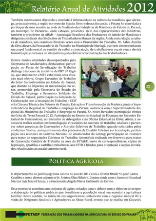 22
Também continuamos discutido o combate à informalidade na cultura da mandioca, que abran-
ge, principalmente, a região noroeste do Estado. Dentro dessa discussão, a Fetaep foi convidada a
participar de uma reunião na sede do Sindicato das Indústrias de Mandioca do Estado do Paraná,
no município de Paranavaí, onde estavam presentes, além dos representantes das indústrias,
também o presidente da ABAM – Associação Brasileira dos Produtores de Amido de Mandioca e
dirigentes sindicais dos Sindicatos de Trabalhadores Rurais da região. Ainda com relação a cultu-
ra de mandioca, nos reunimos diversas vezes com o Procurador do Trabalho, Dr. Fábio Aurélio
da Silva Alcure, da Procuradoria do Trabalho no Município de Maringá, que vem desempenhando
um papel fundamental no sentido de coibir a contratação de trabalhadores rurais sem a devida
formalização e na busca de alternativas para efetivar a formalização dos trabalhadores.
Dentre muitas atividades desempenhadas pela
Secretaria de Assalariados, destacamos: partici-
pação no Pacto de Erradicação do Trabalho
Análogo a Escravo de iniciativa da PRT 9ª Regi-
ão, que atualmente o MTE esta tendo uma atua-
ção mais efetiva; Grupo Executivo de Trabalho
do Setor Sucroalcooleiro no Estado do Paraná,
que discute os impactos da mecanização no se-
tor, promovida pela Secretaria de Estado do
Trabalho, Emprego e Economia Solidária do
Estado do Paraná; participação na Comissão de
Colaboração com a Inspeção do Trabalho – CCIT
e da Câmara Técnica dos Setores de Plantio, Extração e Transformação da Madeira, junto a Supe-
rintendência Regional do Trabalho e Emprego no Paraná; audiência com o Superintendente Re-
gional do Ministério do Trabalho e Emprego no Paraná, Sr. Neivo Beraldin; participação efetiva
no Grito da Terra Paraná 2012. Participação no Encontro Estadual de Finanças, no Encontro Es-
tadual de Funcionários, no Encontro de Advogados e na Oficina Estadual da Enfoc. Ainda, a as-
sessoria realiza analises em homologação e rescisões de contrato de trabalho; análises e parece-
res sobre propostas de Convenções e Acordos Coletivos de Trabalho, quando solicitados pelos
sindicatos filiados; acompanhamento dos processos de Dissídio Coletivo em tramitação; partici-
pação nas reuniões do Coletivo Nacional de Assalariados da Contag; participação de reuniões
para tratar de negociações Coletivas de Trabalho; Assembleia realizada em fevereiro para tratar
da Convenção Coletiva de Trabalho na área da FETAEP; envio de correspondências; cópias de
legislação, apostilas e cartilhas trabalhistas aos STTR´s filiados para orientação e outras ativida-
des relacionadas ao assalariamento rural.
O departamento de política agrícola contou no ano de 2012 com o diretor titular Sr. José Carlos
Castilho e como diretor adjunto o Sr. Aristeu Elias Ribeiro. Contou ainda com o Assessor Estadual
Marcos Luiz Maciel Souza, e a funcionária Angela Maria Fachinetti do Carmo.
Esta secretaria coordena um conjunto de ações voltadas para o debate com o objetivo de propor
a elaboração de políticas públicas que beneficiem a população rural, em especial a agricultura
familiar. Neste sentido, no início do ano organizamos juntamente com a regional sindical 02 a
visita de Dirigentes Sindicais e Agricultores ao Show Rural, evento que se realiza em Cascavel,
 