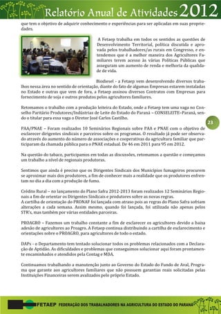 23
que tem o objetivo de adquirir conhecimento e experiências para ser aplicadas em suas proprie-
dades.
A Fetaep trabalha em todos os sentidos as questões de
Desenvolvimento Territorial, política discutida e apro-
vada pelos trabalhadores/as rurais em Congresso, e en-
tendemos que é a melhor maneira dos Agricultores Fa-
miliares terem acesso às várias Políticas Públicas que
asseguram um aumento de renda e melhoria da qualida-
de de vida.
Biodiesel - a Fetaep vem desenvolvendo diversos traba-
lhos nessa área no sentido de orientação, diante do fato de algumas Empresas estarem instaladas
no Estado e outras que vem de fora, a Fetaep assinou diversos Contratos com Empresas para
fornecimento de soja e outros produtos pelos agricultores familiares.
Retomamos o trabalho com a produção leiteira do Estado, onde a Fetaep tem uma vaga no Con-
selho Paritário Produtores/Indústrias de Leite do Estado do Paraná – CONSELEITE–Paraná, sen-
do o titular para essa vaga o Diretor José Carlos Castilho.
PAA/PNAE – Foram realizados 10 Seminários Regionais sobre PAA e PNAE com o objetivo de
esclarecer dirigentes sindicais e parceiros sobre os programas. O resultado já pode ser observa-
do através do aumento do número de associações e cooperativas da agricultura familiar que par-
ticiparam da chamada pública para o PNAE estadual. De 46 em 2011 para 95 em 2012.
Na questão do tabaco, participamos em todas as discussões, retomamos a questão e começamos
um trabalho a nível de regionais produtoras.
Sentimos que ainda é preciso que os Dirigentes Sindicais dos Municípios fumageiros procurem
se aproximar mais dos produtores, a fim de conhecer mais a realidade que os produtores enfren-
tam no dia a dia com a produção de fumo.
Crédito Rural – no lançamento do Plano Safra 2012-2013 foram realizados 12 Seminários Regio-
nais a fim de orientar os Dirigentes Sindicais e produtores sobre as novas regras.
A cartilha de orientação do PRONAF foi lançada com atraso pois as regras do Plano Safra sofriam
alterações a cada semana. Assim mesmo, quando foi lançada, foi utilizada não apenas pelos
STR’s, mas também por várias entidades parceiras.
PROAGRO – Fazemos um trabalho constante a fim de esclarecer os agricultores devido a baixa
adesão de agricultores ao Proagro. A Fetaep continua distribuindo a cartilha de esclarecimento e
orientações sobre o PROAGRO, para agricultores de todo o estado.
DAPs - o Departamento tem tentado solucionar todos os problemas relacionados com a Declara-
ção de Aptidão. As dificuldades e problemas que conseguimos solucionar aqui foram prontamen-
te encaminhados e atendidos pela Contag e MDA.
Continuamos trabalhando a manutenção junto ao Governo do Estado do Fundo de Aval, Progra-
ma que garante aos agricultores familiares que não possuem garantias reais solicitadas pelas
Instituições Financeiras serem avalizados pelo próprio Estado.
 