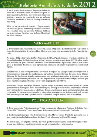 24
A participação dos Assessores Regionais do Convê-
nio EMATER/FETAEP deve ser destacada pelo as-
pecto educativo, tanto na assessoria aos dirigentes
sindicais, quanto na orientação aos agricultores
familiares nas Políticas de Ação dos departamentos
da Fetaep.
Além do exposto sinteticamente, o Departamento
de Política Agrícola da Fetaep participou de inúme-
ras reuniões onde se discutiu Políticas Públicas
para Agricultura Familiar, nos âmbitos Municipal,
Estadual e Federal.
O departamento de Meio Ambiente contou no ano de 2012 com o diretor titular Sr. Mário Plefk e
como diretor adjunto o Sr. Aristeu Elias Ribeiro, bem como com a assessoria do Sr. Paulo de Ma-
cedo.
No ano de 2012 a Secretaria de Meio Ambiente da FETAEP participou das reuniões ordinárias do
Conselho Estadual de Meio Ambiente (CEMA), sempre levando a posição do MSTTR sobre os vá-
rios assuntos em que a temática ambiental se relacionava com a agricultura familiar. Um exem-
plo é a discussão da situação dos agricultores familiares em áreas de preservação ambiental
(APA).
Durante todo o ano acompanhamos a discussão a respeito do Código Florestal sempre com a
preocupação do impacto das mudanças na agricultura familiar. No final do ano o novo Código
Florestal foi, finalmente, votado no Congresso, mas ainda existem muitos artigos que precisam
passar por regulamentação através de Lei Complementar, o que nos deixa na expectativa de que
estas regulamentações estejam de acordo com as propostas do MSTTR.
Ainda com relação ao Código Florestal, alguns artigos transferem responsabilidades da união
para estados e municípios, o que nos demanda para participar da discussão no estado do Paraná
sobre as legislações estaduais que vão tratar destes assuntos para que a agricultura familiar seja
respeitada. Da mesma forma, quando as discussões acontecerem no âmbito municipal, estare-
mos à disposição dos STR’s para qualificar a discussão, sempre levando a visão do MSTTR.
O departamento de Política Agrária da Fetaep compreende o Programa Nacional de Crédito Fun-
diário- PNCF, Banco da Terra e as ações de Reforma Agrária e Regularização Fundiária.
O diretor responsável por este departamento é o Sr. Marcos Junior Brambilla que conta com a
assessoria da Ana Paula Conter Lara, Matheus Pereira Ramos e José Luiz Kliemczak.
No ano de 2012 foi lançada a cartilha do PNCF que teve como objetivo levar informação do Pro-
grama para dirigentes sindicais, técnicos, parceiros e agricultores interessados.
 