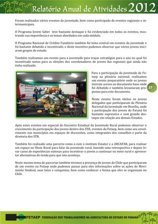 27
Foram realizados vários eventos da juventude, bem como participado de eventos regionais e in-
termunicipais.
O Programa Jovem Saber teve bastante destaque e foi evidenciado em todos os eventos, mos-
trando sua importância e os temas abordados em cada módulo.
O Programa Nacional de Crédito Fundiário também foi tema central em eventos da juventude e
foi bastante debatido e incentivado, e deste incentivo pudemos observar que vários jovens inici-
aram grupos de estudo.
Também realizamos um evento para a juventude para traçar estratégias para o ano no qual foi
incentivado metas para as eleições dos coordenadores de jovens das regionais que ainda não
tinha realizado.
Para a participação da juventude da Fe-
taep na plenária nacional, realizamos
um evento preparatório onde os jovens
tiveram acesso ao documento base onde
foi debatido e também levantaram pro-
postas para este documento.
Neste evento foram eleitos os jovens
delegados que participaram da Plenária
Nacional da Juventude em Brasília, onde
a participação dos jovens do Paraná foi
bastante expressiva e com grande des-
taque em relação aos demais Estados.
Após estes eventos em especial do Encontro Estadual da Juventude Rural podemos observar o
crescimento da participação dos jovens dentro dos STR, eventos da Fetaep, bem como seu envol-
vimento nos municípios em espaços de discussões, como integrantes dos conselhos e parte da
diretoria dos STR.
Também foi realizado uma parceria como a com o instituto Emater e a ARCAFAR, para realizar
um espaço no Show Rural para falar da juventude rural, fazendo uma retrospectiva e depois le-
var casos de experiências exitosas para incentivar o jovem a continuar no meio rural e apresen-
tar alternativas de renda para que isto aconteça.
Neste mesmo tema de parcerias também tivemos a presença de jovens do Chile que participaram
de um evento na Fetaep onde pudemos passar para eles informações sobre as ações do Movi-
mento Sindical, suas lutas e conquistas, bem como conhecer a forma que eles se organizam no
Chile.
 