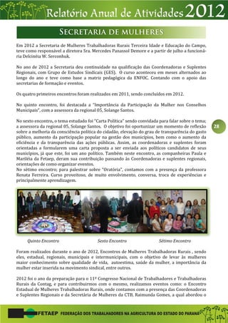 28
Em 2012 a Secretaria de Mulheres Trabalhadoras Rurais Terceira Idade e Educação do Campo,
teve como responsável a diretora Sra. Mercedes Panassol Demore e a partir de julho a funcioná-
ria Delcinéia W. Serconhuk.
No ano de 2012 a Secretaria deu continuidade na qualificação das Coordenadoras e Suplentes
Regionais, com Grupo de Estudos Sindicais (GES). O curso aconteceu em meses alternados ao
longo do ano e teve como base a matriz pedagógica da ENFOC. Contando com o apoio das
secretarias de formação e eventos.
Os quatro primeiros encontros foram realizados em 2011, sendo concluídos em 2012.
No quinto encontro, foi destacada a “Importância da Participação da Mulher nos Conselhos
Municipais”, com a assessora da regional 05, Solange Santos.
No sexto encontro, o tema estudado foi “Carta Política” sendo convidada para falar sobre o tema;
a assessora da regional 05, Solange Santos. O objetivo foi oportunizar um momento de reflexão
sobre a melhoria da consciência política do cidadão, elevação do grau de transparência do gasto
público, aumento da participação popular na gestão dos municípios, bem como o aumento da
eficiência e da transparência das ações públicas. Assim, as coordenadoras e suplentes foram
orientadas a formularem uma carta proposta a ser enviada aos políticos candidatos de seus
municípios, já que este, foi um ano político. Também neste encontro, as companheiras Paula e
Mariléia da Fetaep, deram sua contribuição passando às Coordenadoras e suplentes regionais,
orientações de como organizar eventos.
No sétimo encontro; para palestrar sobre “Oratória”, contamos com a presença da professora
Renata Ferreira. Curso proveitoso, de muito envolvimento, conversa, troca de experiências e
principalmente aprendizagem.
Quinto Encontro Sexto Encontro Sétimo Encontro
Foram realizados durante o ano de 2012, Encontros de Mulheres Trabalhadoras Rurais , sendo
eles, estadual, regionais, municipais e intermunicipais, com o objetivo de levar às mulheres
maior conhecimento sobre qualidade de vida, autoestima, saúde da mulher, a importância da
mulher estar inserida na movimento sindical, entre outros.
2012 foi o ano da preparação para o 11º Congresso Nacional de Trabalhadores e Trabalhadoras
Rurais da Contag, e para contribuirmos com o mesmo, realizamos eventos como: o Encontro
Estadual de Mulheres Trabalhadoras Rurais, onde contamos com a presença das Coordenadoras
e Suplentes Regionais e da Secretária de Mulheres da CTB, Raimunda Gomes, a qual abordou o
 