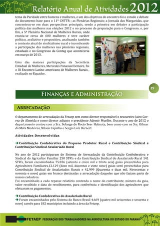 29
tema da Paridade entre homens e mulheres, e um dos objetivos do encontro foi o estudo e debate
do documento base para o 11º CNTTR ; as Plenárias Regionais; a Jornada das Margaridas, que
concentrou-se em duas perspectivas principais, sendo a primeira em debater a participação
política das mulheres nas eleições 2012 e no processo de preparação para o Congresso, e, por
fim, a 5ª Plenária Nacional de Mulheres Rurais, onde
reuniu-se cerca de 600 mulheres e teve caráter
político, avaliativo e propositivo, analisando também
o contexto atual do sindicalismo rural e incentivando
a participação das mulheres nas plenárias regionais,
estaduais e no Congresso da Contag que aconteceria
em março de 2013.
Uma das maiores participações da Secretária
Estadual de Mulheres, Mercedes Panassol Demore, foi
o III Encontro Latino-americano de Mulheres Rurais ,
realizado no Equador.
O departamento de arrecadação da Fetaep tem como diretor responsável o tesoureiro Jairo Cor-
rea de Almeida e como diretor adjunto o presidente Ademir Mueller. Durante o ano de 2012 o
departamento contou com a Sra. Solange do Rocio Seer Halmata, bem como com os Srs. Gilmar
da Mata Medeiros, Nilson Capalbo e Sergio Luiz Bernert.
Atividades Desenvolvidas
Contribuição Confederativa do Pequeno Produtor Rural e Contribuição Sindical e
Contribuição Sindical Assalariado Rural
No ano de 2012 participaram do Sistema de Arrecadação da Contribuição Confederativa e
Sindical do Agricultor Familiar 250 STR’s e da Contribuição Sindical do Assalariado Rural 141
STR’s, foram encaminhadas 75.036 (setenta e cinco mil e trinta seis) guias preenchidas para
Agricultores Familiares,12.129 (doze mil, duzentas e vinte nove) guias semi preenchidas para
Contribuição Sindical de Assalariados Rurais e 42.999 (Quarenta e duas mil. Novecentas e
noventa e nove) guias em branco destinadas a arrecadação daqueles que não faziam parte de
nossos cadastros.
Foi encaminhado a cada repasse relatório contendo o nome do contribuinte, número da guia,
valor recolhido e data do recolhimento, para conferência e identificação dos agricultores que
efetuaram os pagamentos.
Contribuição Confederativa do Assalariado Rural
Foram encaminhados pelo Sistema do Banco Brasil 4.669 (quatro mil seiscentas e sessenta e
nove) carnês para 182 municípios incluindo a área da Fetaep.
 