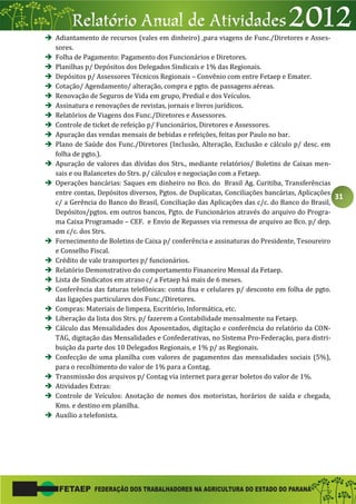 31
 Adiantamento de recursos (vales em dinheiro) ,para viagens de Func./Diretores e Asses-
sores.
 Folha de Pagamento: Pagamento dos Funcionários e Diretores.
 Planilhas p/ Depósitos dos Delegados Sindicais e 1% das Regionais.
 Depósitos p/ Assessores Técnicos Regionais – Convênio com entre Fetaep e Emater.
 Cotação/ Agendamento/ alteração, compra e pgto. de passagens aéreas.
 Renovação de Seguros de Vida em grupo, Predial e dos Veículos.
 Assinatura e renovações de revistas, jornais e livros jurídicos.
 Relatórios de Viagens dos Func./Diretores e Assessores.
 Controle de ticket de refeição p/ Funcionários, Diretores e Assessores.
 Apuração das vendas mensais de bebidas e refeições, feitas por Paulo no bar.
 Plano de Saúde dos Func./Diretores (Inclusão, Alteração, Exclusão e cálculo p/ desc. em
folha de pgto.).
 Apuração de valores das dívidas dos Strs., mediante relatórios/ Boletins de Caixas men-
sais e ou Balancetes do Strs. p/ cálculos e negociação com a Fetaep.
 Operações bancárias: Saques em dinheiro no Bco. do Brasil Ag. Curitiba, Transferências
entre contas, Depósitos diversos, Pgtos. de Duplicatas, Conciliações bancárias, Aplicações
c/ a Gerência do Banco do Brasil, Conciliação das Aplicações das c/c. do Banco do Brasil,
Depósitos/pgtos. em outros bancos, Pgto. de Funcionários através do arquivo do Progra-
ma Caixa Programado – CEF. e Envio de Repasses via remessa de arquivo ao Bco. p/ dep.
em c/c. dos Strs.
 Fornecimento de Boletins de Caixa p/ conferência e assinaturas do Presidente, Tesoureiro
e Conselho Fiscal.
 Crédito de vale transportes p/ funcionários.
 Relatório Demonstrativo do comportamento Financeiro Mensal da Fetaep.
 Lista de Sindicatos em atraso c/ a Fetaep há mais de 6 meses.
 Conferência das faturas telefônicas: conta fixa e celulares p/ desconto em folha de pgto.
das ligações particulares dos Func./Diretores.
 Compras: Materiais de limpeza, Escritório, Informática, etc.
 Liberação da lista dos Strs. p/ fazerem a Contabilidade mensalmente na Fetaep.
 Cálculo das Mensalidades dos Aposentados, digitação e conferência do relatório da CON-
TAG, digitação das Mensalidades e Confederativas, no Sistema Pro-Federação, para distri-
buição da parte dos 10 Delegados Regionais, e 1% p/ as Regionais.
 Confecção de uma planilha com valores de pagamentos das mensalidades sociais (5%),
para o recolhimento do valor de 1% para a Contag.
 Transmissão dos arquivos p/ Contag via internet para gerar boletos do valor de 1%.
 Atividades Extras:
 Controle de Veículos: Anotação de nomes dos motoristas, horários de saída e chegada,
Kms. e destino em planilha.
 Auxílio a telefonista.
 