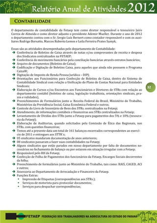 32
O departamento de contabilidade da Fetaep tem como diretor responsável o tesoureiro Jairo
Correa de Almeida e como diretor adjunto o presidente Ademir Mueller. Durante o ano de 2012
o departamento contou com o Sr. Sergio Luiz Bernert como contador responsável e com os auxi-
liares Rodrigo Borsatto, Marcos Roberto Lemos e Leila Ferreira Prates Sumyk.
Essas são as atividades desempenhadas pelo departamento de Contabilidade:
 Conferência de Boletins de Caixa através de notas e/ou comprovantes de receita e despesa
dos Sindicatos centralizados na FETAEP;
 Conferência do movimento bancários pela conciliação bancárias através extratos bancários;
 Arquivo de documentos (Boletins de Caixa);
 Codificação e Digitação de Boletins Caixa, para aqueles que ainda não possuem o Programa
CaixaW;
 Digitação de Imposto de Renda Pessoa Jurídica – DIPJ;
 Orientações aos Funcionários para Confecção de Boletins de Caixa, dentro do Sistema de
Contabilidade Sindical com relação a Unificação do Plano de Contas Nacional para Entidades
Sindicais;
 Elaboração de Cursos e/ou Encontros aos Funcionários e Diretores de STRs com relação ao
departamento contábil (boletins de caixa, legislação trabalhista, orientações sindicais, pra-
zos e validades),
 Preenchimentos de Formulários junto a: Receita Federal do Brasil, Ministério do Trabalho,
Ministérios da Previdência Social, Caixa Econômica Federal e outros;
 Controle do Livro de Inventário de Bens dos STRs. centralizados na Fetaep;
 Atendimento, de informações contábeis e financeiras aos STRs centralizados na Fetaep;
 Levantamento de Dívidas dos STRs junto a Fetaep para pagamentos dos 5% e 10% (tesoura-
ria da Fetaep);
 Elaboração de Auditorias, quando solicitados pela Comissão de Ética das Regionais, nos
STRs. com questões financeiras;
 Temos até a presente data um total de 161 balanços encerrados correspondentes ao exercí-
cio de 2011 e entregues aos STTR´s;
 05 sindicatos mandaram documentação de anos anteriores;
 08 sindicatos passaram a fazer suas contabilidades na Fetaep;
 Alguns sindicatos que estão parados em nosso departamento por falta de documentos ne-
cessários no fechamento do balanço ou por estarem em situação irregular com a Fetaep;
 Responsável pelo RH da Fetaep;
 Confecção de Folha de Pagamentos dos funcionários da Fetaep, Encargos Sociais decorrentes
da folha;
 Preenchimento de formulários junto ao Ministério do Trabalho, tais como: RAIS, CAGED, ACI
e outros;
 Assessoria ao Departamento de Arrecadação e Financeiro da Fetaep.
 Funções Extras:
 Impressão de Etiquetas (correspondências aos STRs.);
 Serviços de motorista para protocolar documentos;
 Serviços para despachar correspondências;
 