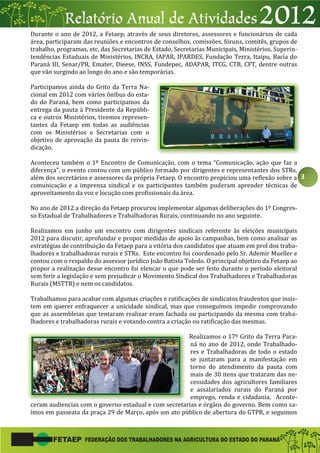 3
Durante o ano de 2012, a Fetaep, através de seus diretores, assessores e funcionários de cada
área, participaram das reuniões e encontros de conselhos, comissões, fóruns, comitês, grupos de
trabalho, programas, etc, das Secretarias de Estado, Secretarias Municipais, Ministérios, Superin-
tendências Estaduais de Ministérios, INCRA, IAPAR, IPARDES, Fundação Terra, Itaipu, Bacia do
Paraná III, Senar/PR, Emater, Dieese, INSS, Fundepec, ADAPAR, ITCG, CTB, CFT, dentre outras
que vão surgindo ao longo do ano e são temporárias.
Participamos ainda do Grito da Terra Na-
cional em 2012 com vários ônibus do esta-
do do Paraná, bem como participamos da
entrega da pauta à Presidente da Repúbli-
ca e outros Ministérios, tivemos represen-
tantes da Fetaep em todas as audiências
com os Ministérios e Secretarias com o
objetivo de aprovação da pauta de reivin-
dicação.
Aconteceu também o 1º Encontro de Comunicação, com o tema “Comunicação, ação que faz a
diferença”, o evento contou com um público formado por dirigentes e representantes dos STRs,
além dos secretários e assessores da própria Fetaep. O encontro propiciou uma reflexão sobre a
comunicação e a imprensa sindical e os participantes também puderam aprender técnicas de
aproveitamento da voz e locução com profissionais da área.
No ano de 2012 a direção da Fetaep procurou implementar algumas deliberações do 1º Congres-
so Estadual de Trabalhadores e Trabalhadoras Rurais, continuando no ano seguinte.
Realizamos em junho um encontro com dirigentes sindicais referente às eleições municipais
2012 para discutir, aprofundar e propor medidas de apoio às campanhas, bem como analisar as
estratégias de contribuição da Fetaep para a vitória dos candidatos que atuam em prol dos traba-
lhadores e trabalhadoras rurais e STRs. Este encontro foi coordenado pelo Sr. Ademir Mueller e
contou com o respaldo do assessor jurídico João Batista Toledo. O principal objetivo da Fetaep ao
propor a realização desse encontro foi elencar o que pode ser feito durante o período eleitoral
sem ferir a legislação e sem prejudicar o Movimento Sindical dos Trabalhadores e Trabalhadoras
Rurais (MSTTR) e nem os candidatos.
Trabalhamos para acabar com algumas criações e ratificações de sindicatos fraudentos que insis-
tem em querer enfraquecer a unicidade sindical, mas que conseguimos impedir comprovando
que as assembleias que tentaram realizar eram fachada ou participando da mesma com traba-
lhadores e trabalhadoras rurais e votando contra a criação ou ratificação das mesmas.
Realizamos o 17º Grito da Terra Para-
ná no ano de 2012, onde Trabalhado-
res e Trabalhadoras de todo o estado
se juntaram para a manifestação em
torno do atendimento da pauta com
mais de 30 itens que trataram das ne-
cessidades dos agricultores familiares
e assalariados rurais do Paraná por
emprego, renda e cidadania. Aconte-
ceram audiencias com o governo estadual e com secretarias e órgãos do governo. Bem como sa-
ímos em passeata da praça 29 de Março, após um ato público de abertura do GTPR, e seguimos
 