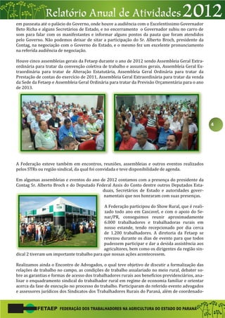 4
em passeata até o palácio do Governo, onde houve a audiência com o Excelentíssimo Governador
Beto Richa e alguns Secretários de Estado, e no encerramento o Governador subiu no carro de
som para falar com os manifestantes e informar alguns pontos da pauta que foram atendidos
pelo Governo. Não podemos deixar de sitar a participação do Sr. Alberto Broch, presidente da
Contag, na negociação com o Governo do Estado, e o mesmo fez um excelente pronunciamento
na referida audiência de negociação.
Houve cinco assembleias gerais da Fetaep durante o ano de 2012 sendo Assembleia Geral Extra-
ordinária para tratar da convenção coletiva de trabalho e assuntos gerais, Assembleia Geral Ex-
traordinária para tratar de Alteração Estatutária, Assembleia Geral Ordinária para tratar da
Prestação de contas do exercício de 2011, Assembleia Geral Extraordinária para tratar da venda
da Sede da Fetaep e Assembleia Geral Ordinária para tratar da Previsão Orçamentária para o ano
de 2013.
A Federação esteve também em encontros, reuniões, assembleias e outros eventos realizados
pelos STRs ou região sindical, da qual foi convidada e teve disponibilidade de agenda.
Em algumas assembleias e eventos do ano de 2012 contamos com a presença do presidente da
Contag Sr. Alberto Broch e do Deputado Federal Assis do Conto dentre outros Deputados Esta-
duais, Secretários de Estado e autoridades gover-
namentais que nos honraram com suas presenças.
A Federação participou do Show Rural, que é reali-
zado todo ano em Cascavel, e com o apoio do Se-
nar/PR, conseguimos reunir aproximadamente
6.000 trabalhadores e trabalhadoras rurais em
nosso estande, tendo recepcionado por dia cerca
de 1.200 trabalhadores. A diretoria da Fetaep se
revezou durante os dias de evento para que todos
pudessem participar e dar a devida assistência aos
agricultores, bem como os dirigentes da região sin-
dical 2 tiveram um importante trabalho para que nossas ações acontecessem.
Realizamos ainda o Encontro de Advogados, o qual teve objetivo de discutir a formalização das
relações de trabalho no campo, as condições de trabalho assalariado no meio rural, debater so-
bre as garantias e formas de acesso dos trabalhadores rurais aos benefícios previdenciários, ana-
lisar o enquadramento sindical do trabalhador rural em regime de economia familiar e orientar
acerca da fase de execução no processo do trabalho. Participaram do referido evento advogados
e assessores jurídicos dos Sindicatos dos Trabalhadores Rurais do Paraná, além de coordenado-
 