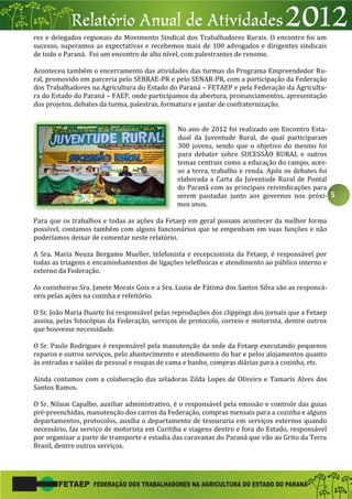 5
res e delegados regionais do Movimento Sindical dos Trabalhadores Rurais. O encontro foi um
sucesso, superamos as expectativas e recebemos mais de 100 advogados e dirigentes sindicais
de todo o Paraná. Foi um encontro de alto nível, com palestrantes de renome.
Aconteceu também o encerramento das atividades das turmas do Programa Empreendedor Ru-
ral, promovido em parceria pelo SEBRAE-PR e pelo SENAR-PR, com a participação da Federação
dos Trabalhadores na Agricultura do Estado do Paraná – FETAEP e pela Federação da Agricultu-
ra do Estado do Paraná – FAEP, onde participamos da abertura, pronunciamentos, apresentação
dos projetos, debates da turma, palestras, formatura e jantar de confraternização.
No ano de 2012 foi realizado um Encontro Esta-
dual da Juventude Rural, do qual participaram
300 jovens, sendo que o objetivo do mesmo foi
para debater sobre SUCESSÃO RURAL e outros
temas centrais como a educação do campo, aces-
so a terra, trabalho e renda. Após os debates foi
elaborada a Carta da Juventude Rural de Pontal
do Paraná com as principais reivindicações para
serem pautadas junto aos governos nos próxi-
mos anos.
Para que os trabalhos e todas as ações da Fetaep em geral possam acontecer da melhor forma
possível, contamos também com alguns funcionários que se empenham em suas funções e não
poderíamos deixar de comentar neste relatório.
A Sra. Maria Neuza Bergamo Mueller, telefonista e recepcionista da Fetaep, é responsável por
todas as triagens e encaminhamentos de ligações telefônicas e atendimento ao público interno e
externo da Federação.
As cozinheiras Sra. Janete Morais Gois e a Sra. Luzia de Fátima dos Santos Silva são as responsá-
veis pelas ações na cozinha e refeitório.
O Sr. João Maria Duarte foi responsável pelas reproduções dos clippings dos jornais que a Fetaep
assina, pelas fotocópias da Federação, serviços de protocolo, correio e motorista, dentre outros
que houvesse necessidade.
O Sr. Paulo Rodrigues é responsável pela manutenção da sede da Fetaep executando pequenos
reparos e outros serviços, pelo abastecimento e atendimento do bar e pelos alojamentos quanto
às entradas e saídas de pessoal e roupas de cama e banho, compras diárias para a cozinha, etc.
Ainda contamos com a colaboração das zeladoras Zilda Lopes de Oliveira e Tamaris Alves dos
Santos Ramos.
O Sr. Nilson Capalbo, auxiliar administrativo, é o responsável pela emissão e controle das guias
pré-preenchidas, manutenção dos carros da Federação, compras mensais para a cozinha e alguns
departamentos, protocolos, auxilia o departamento de tesouraria em serviços externos quando
necessário, faz serviço de motorista em Curitiba e viagens dentro e fora do Estado, responsável
por organizar a parte de transporte e estadia das caravanas do Paraná que vão ao Grito da Terra
Brasil, dentre outros serviços.
 