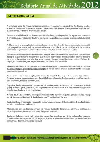 6
A secretaria geral da Fetaep conta como diretores responsáveis o presidente Sr. Ademir Mueller
e o secretário geral Aristeu Elias Ribeiro. Conta ainda com a secretária executiva Raquel da Silva
e a auxiliar de secretaria Rita de Cássia Souza.
Dentre as atividades diárias de responsabilidade da secretaria geral da Fetaep estão a assessoria
à presidência da Federação, diretoria executiva e departamentos, sendo algumas relatadas abai-
xo.
A Elaboração, organização, informatização, seleção e distribuição das correspondências recebi-
das e expedidas (cartas, ofícios, memorandos, fax, atas, relatórios, declarações, editais, projetos,
convênios, requerimentos, síntese de reuniões, convites, e-mails, resoluções, etc).
Controle das correspondências recebidas, triagem e encaminhamentos aos setores competentes.
Triagem e agendamento dos convites que chegam à diretoria e departamentos, através da secre-
taria geral. Respostas, reprodução e arquivamento das correspondências recebidas. Elaboração,
digitação, informatização e arquivamento da documentação expedida.
Recebimento, triagem e expedição de e-mails através das contas fetaep@fetaep.org.br, secreta-
ria@fetaep.org.br, presidência@fetaep.org.br e outras contas criadas eventualmente para algu-
ma ocasião necessária.
Arquivamento da documentação, após circulação na entidade e respondidas as que necessitam.
Assessoramento aos departamentos da entidade na elaboração de documentos, relatórios, proje-
tos, convênios, modelos diversos, etc.
Organização de assembleias, reuniões de diretoria executiva (internas ou com outras institui-
ções), diretoria geral, plenárias, etc. Organização e elaboração de atas das assembleias gerais e
reuniões da diretoria geral e executiva.
No ano de 2012 a secretaria foi responsável pela parte burocrática para a participação da Fetaep
ao 11º Congresso Nacional de Trabalhadores e Trabalhadoras Rurais.
Participação na organização e execução dos cursos e encontros de funcionários de sindicatos que
acontecem todo anos na Fetaep.
Atendimento aos sindicatos que vêm na Fetaep, digitando documentos diversos, impressão e
reprodução de cópias solicitadas pelos dirigentes sindicais.
Todos/as da Fetaep, dentre diretores, assessores, funcionários e parceiros, cada qual na sua área,
trabalharam e se empenharam para que as ações e atividades da Federação pudessem ser de-
senvolvidas da melhor maneira possível.
 