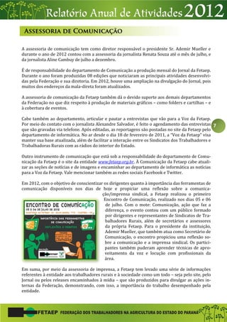 7
A assessoria de comunicação tem como diretor responsável o presidente Sr. Ademir Mueller e
durante o ano de 2012 contou com a assessoria da jornalista Renata Souza até o mês de julho, e
da jornalista Aline Cambuy de julho a dezembro.
É de responsabilidade do departamento de Comunicação a produção mensal do Jornal da Fetaep.
Durante o ano foram produzidas 08 edições que noticiaram as principais atividades desenvolvi-
das pela Federação e sua diretoria. Em 2012, houve uma ampliação na divulgação do Jornal, pois
muitos dos endereços da mala-direta foram atualizados.
A assessoria de comunicação da Fetaep também dá o devido suporte aos demais departamentos
da Federação no que diz respeito à produção de materiais gráficos – como folders e cartilhas – e
à cobertura de eventos.
Cabe também ao departamento, articular e pautar a entrevistas que vão para a Voz da Fetaep.
Por meio do contato com o jornalista Alexandre Salvador, é feito o agendamento das entrevistas
que são gravadas via telefone. Após editadas, as reportagens são postadas no site da Fetaep pelo
departamento de informática. No ar desde o dia 18 de fevereiro de 2011, a “Voz da Fetaep” visa
manter sua base atualizada, além de facilitar a interação entre os Sindicatos dos Trabalhadores e
Trabalhadoras Rurais com as rádios do interior do Estado.
Outro instrumento de comunicação que está sob a responsabilidade do departamento de Comu-
nicação da Fetaep é o site da entidade www.fetaep.org.br. À Comunicação da Fetaep cabe atuali-
zar as seções de notícias e de imagens e encaminhar ao departamento de informática as notícias
para a Voz da Fetaep. Vale mencionar também as redes sociais Facebook e Twitter.
Em 2012, com o objetivo de conscientizar os dirigentes quanto à importância das ferramentas de
comunicação disponíveis nos dias de hoje e propiciar uma reflexão sobre a comunica-
ção/imprensa sindical, a Fetaep realizou o primeiro
Encontro de Comunicação, realizado nos dias 05 e 06
de julho. Com o mote: Comunicação, ação que faz a
diferença, o evento contou com um público formado
por dirigentes e representantes de Sindicatos de Tra-
balhadores Rurais, além de secretários e assessores
da própria Fetaep. Para o presidente da instituição,
Ademir Mueller, que também atua como Secretário de
Comunicação, o encontro propiciou uma reflexão so-
bre a comunicação e a imprensa sindical. Os partici-
pantes também puderam aprender técnicas de apro-
veitamento da voz e locução com profissionais da
área.
Em suma, por meio da assessoria de imprensa, a Fetaep tem levado uma série de informações
referentes à entidade aos trabalhadores rurais e à sociedade como um todo – seja pelo site, pelo
Jornal ou pelos releases encaminhados à mídia – que são produzidos para divulgar as ações in-
ternas da Federação, demonstrando, com isso, a importância do trabalho desempenhado pela
entidade.
 